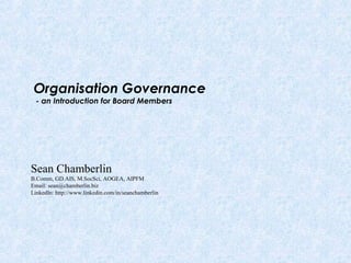 Organisation Governance
- an Introduction for Board Members
Sean Chamberlin
B.Comm, GD.AIS, M.SocSci, AOGEA, AIPFM
Email: sean@chamberlin.biz
LinkedIn: http://www.linkedin.com/in/seanchamberlin
 