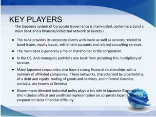 KEY PLAYERS
The Japanese system of Corporate Governance is many-sided, centering around a
main bank and a financial/indust...