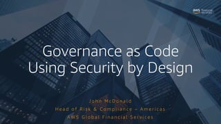 Governance as Code
Using Security by Design
J o h n M c D o n a l d
H e a d o f R i s k & C o m p l i a n c e – A m e r i c a s
A W S G l o b a l F i n a n c i a l S e r v i c e s
 