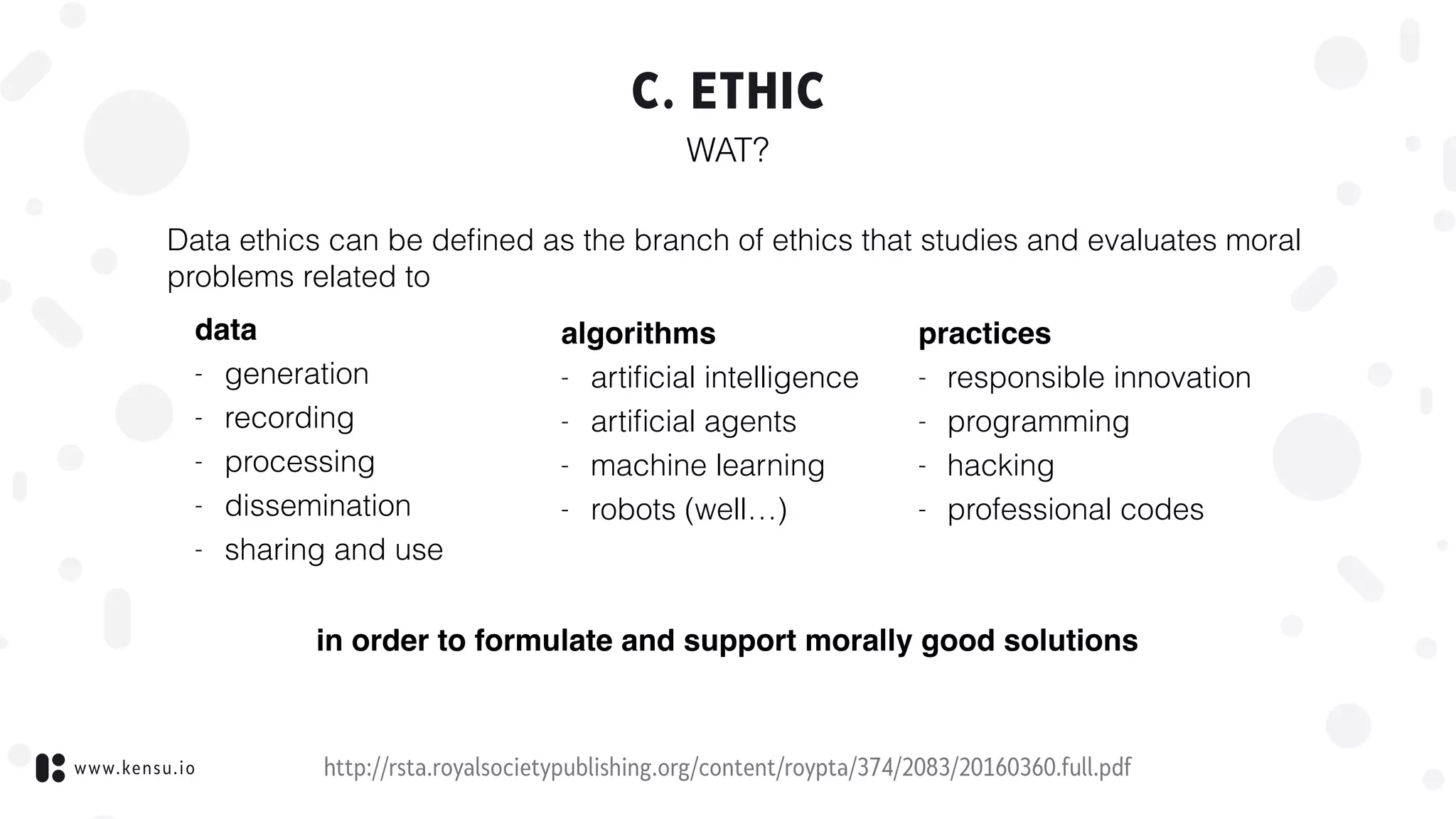 www.kensu.io
C. ETHIC
WAT?
http://rsta.royalsocietypublishing.org/content/roypta/374/2083/20160360.full.pdf
Data ethics can be deﬁned as the branch of ethics that studies and evaluates moral
problems related to
data
- generation
- recording
- processing
- dissemination
- sharing and use
algorithms
- artiﬁcial intelligence
- artiﬁcial agents
- machine learning
- robots (well…)
practices
- responsible innovation
- programming
- hacking
- professional codes
in order to formulate and support morally good solutions
 