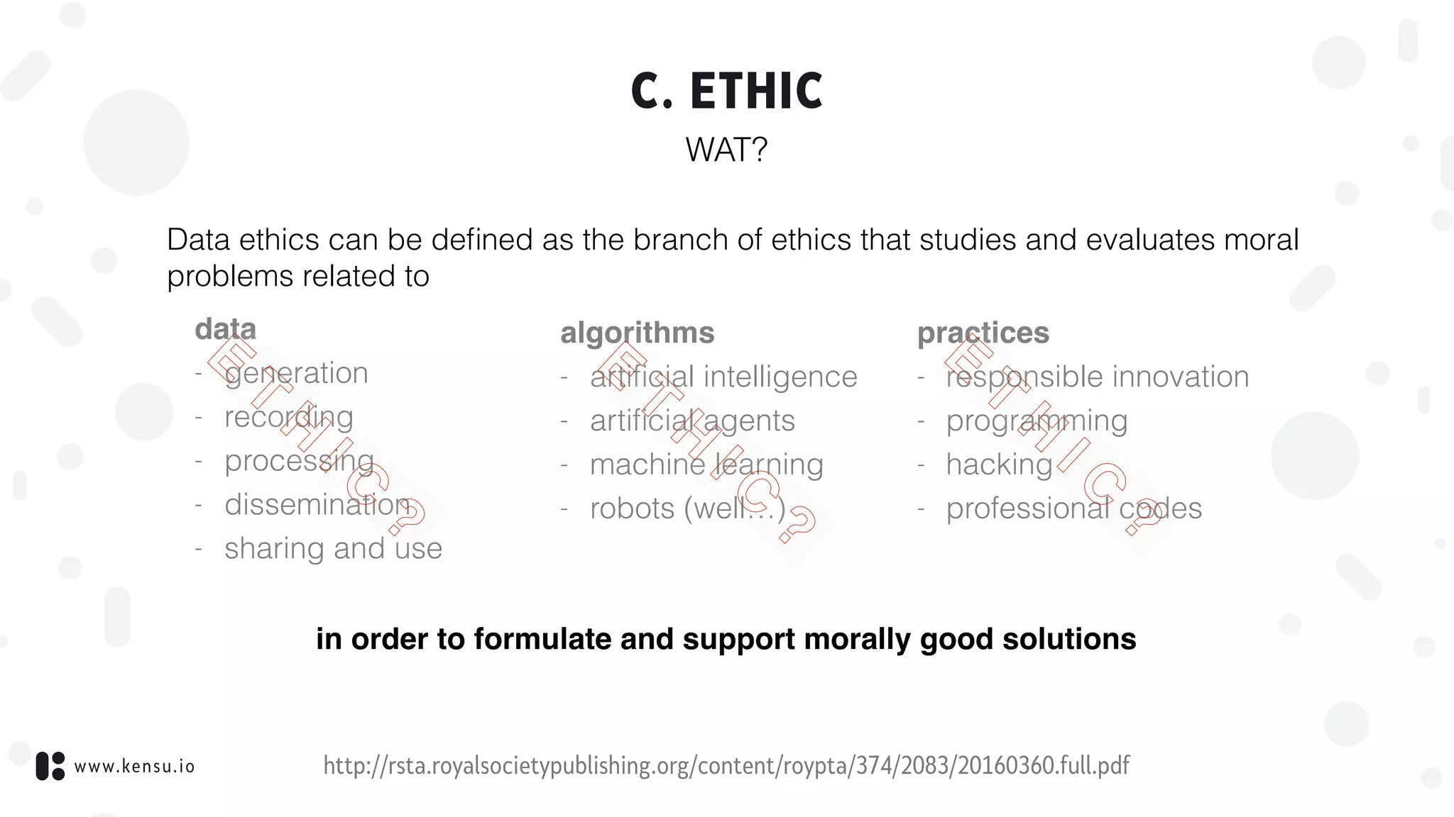 www.kensu.io
C. ETHIC
WAT?
http://rsta.royalsocietypublishing.org/content/roypta/374/2083/20160360.full.pdf
Data ethics can be deﬁned as the branch of ethics that studies and evaluates moral
problems related to
data
- generation
- recording
- processing
- dissemination
- sharing and use
algorithms
- artiﬁcial intelligence
- artiﬁcial agents
- machine learning
- robots (well…)
practices
- responsible innovation
- programming
- hacking
- professional codes
in order to formulate and support morally good solutions
E
T
H
I C
?
E
T
H
I C
?
E
T
H
I C
?
 
