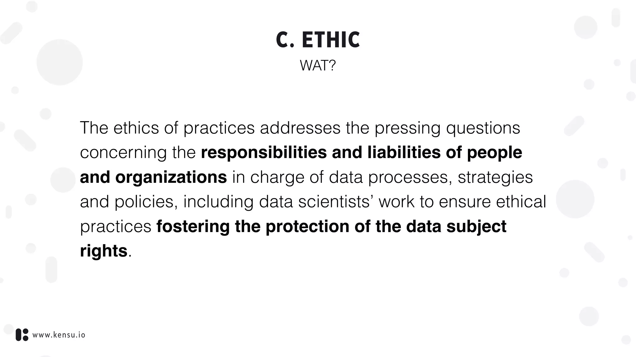 www.kensu.io
C. ETHIC
WAT?
The ethics of practices addresses the pressing questions
concerning the responsibilities and liabilities of people
and organizations in charge of data processes, strategies
and policies, including data scientists’ work to ensure ethical
practices fostering the protection of the data subject
rights.
 