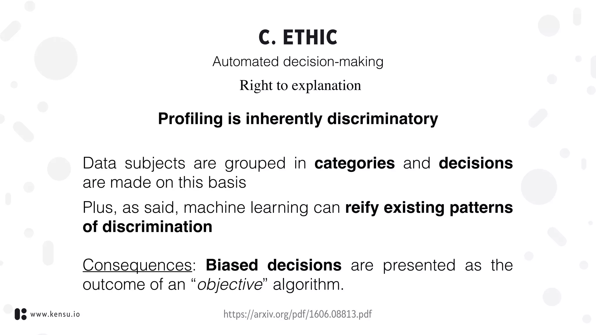 www.kensu.io
C. ETHIC
Automated decision-making
https://arxiv.org/pdf/1606.08813.pdf
Right to explanation
Proﬁling is inherently discriminatory
 
Data subjects are grouped in categories and decisions
are made on this basis
Plus, as said, machine learning can reify existing patterns
of discrimination 
 
Consequences: Biased decisions are presented as the
outcome of an “objective” algorithm.
 