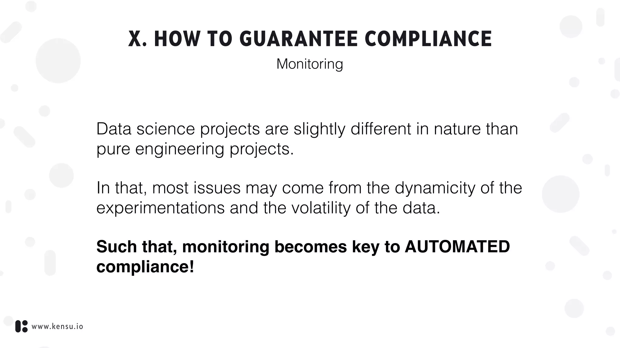 www.kensu.io
X. HOW TO GUARANTEE COMPLIANCE
Data science projects are slightly different in nature than
pure engineering projects.
In that, most issues may come from the dynamicity of the
experimentations and the volatility of the data.
Such that, monitoring becomes key to AUTOMATED
compliance!
Monitoring
 