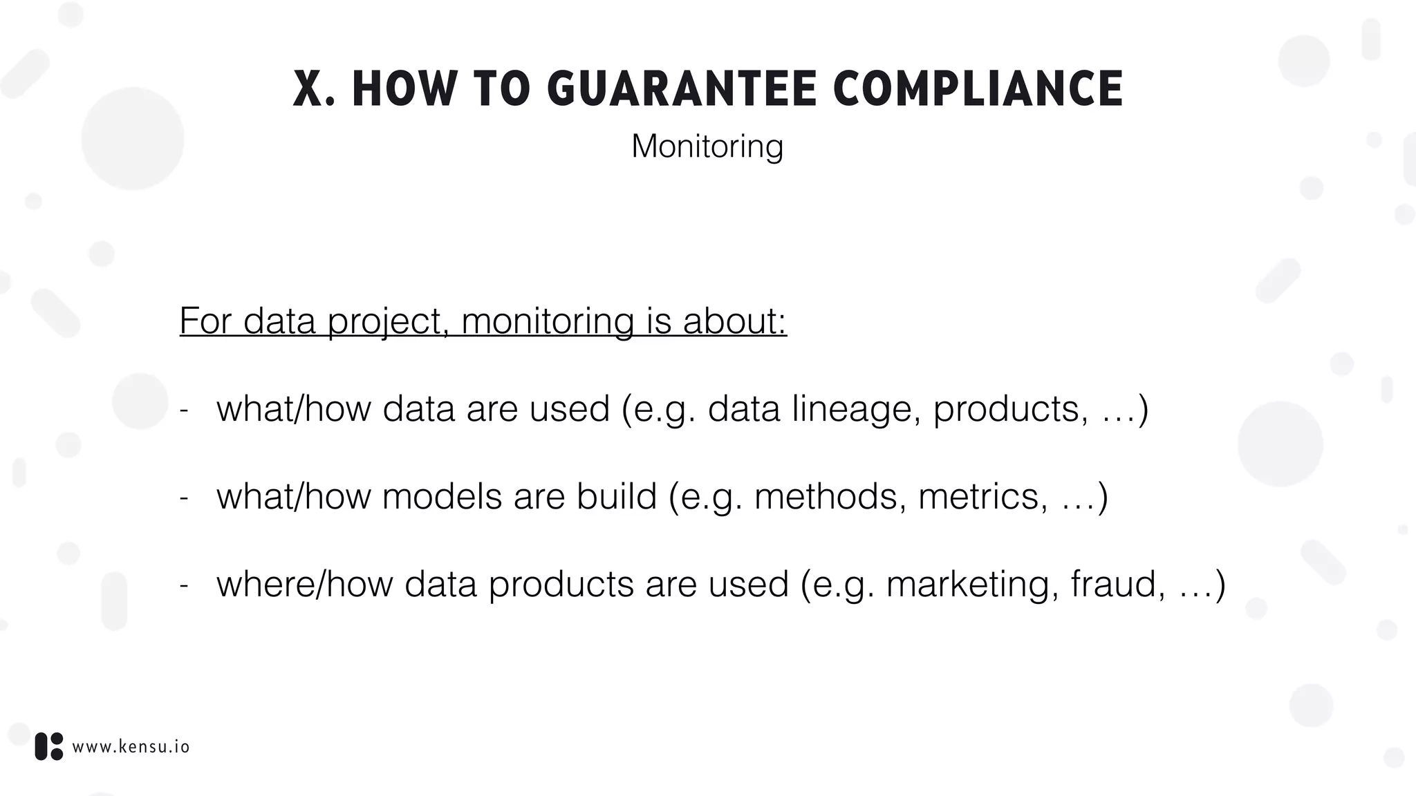 www.kensu.io
X. HOW TO GUARANTEE COMPLIANCE
For data project, monitoring is about:
- what/how data are used (e.g. data lineage, products, …)
- what/how models are build (e.g. methods, metrics, …)
- where/how data products are used (e.g. marketing, fraud, …)
Monitoring
 