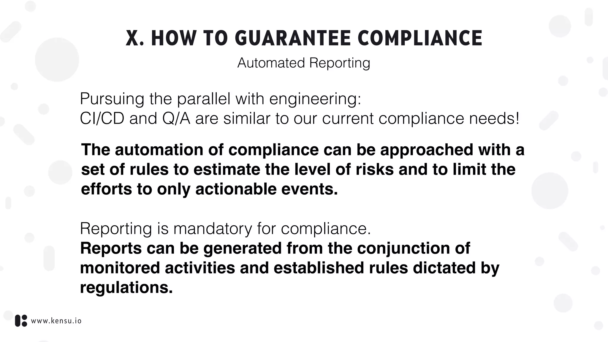 www.kensu.io
X. HOW TO GUARANTEE COMPLIANCE
Pursuing the parallel with engineering:  
CI/CD and Q/A are similar to our current compliance needs!
Automated Reporting
The automation of compliance can be approached with a
set of rules to estimate the level of risks and to limit the
efforts to only actionable events.
Reporting is mandatory for compliance. 
Reports can be generated from the conjunction of
monitored activities and established rules dictated by
regulations.
 