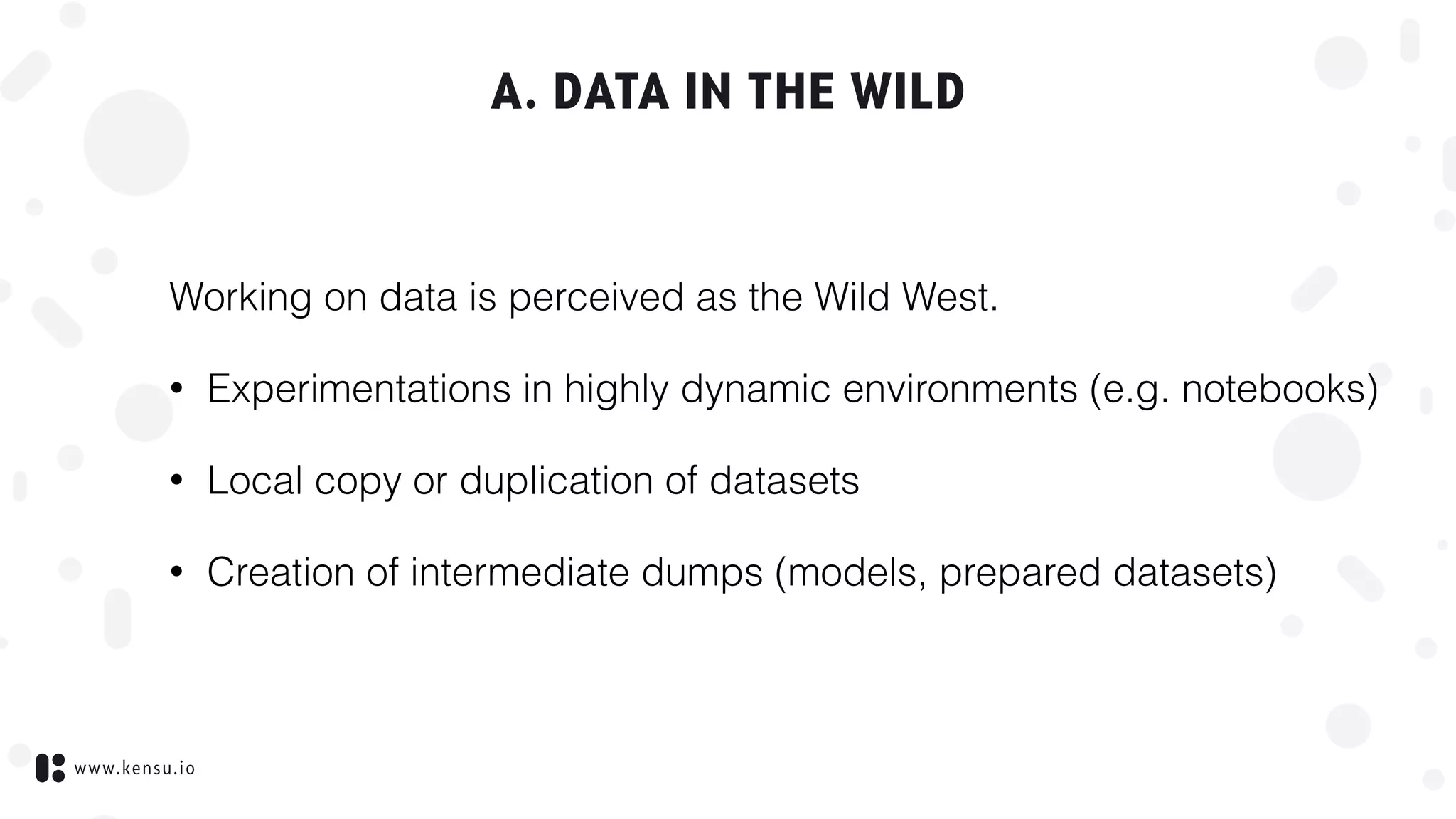www.kensu.io
A. DATA IN THE WILD
Working on data is perceived as the Wild West.
• Experimentations in highly dynamic environments (e.g. notebooks)
• Local copy or duplication of datasets
• Creation of intermediate dumps (models, prepared datasets)
 