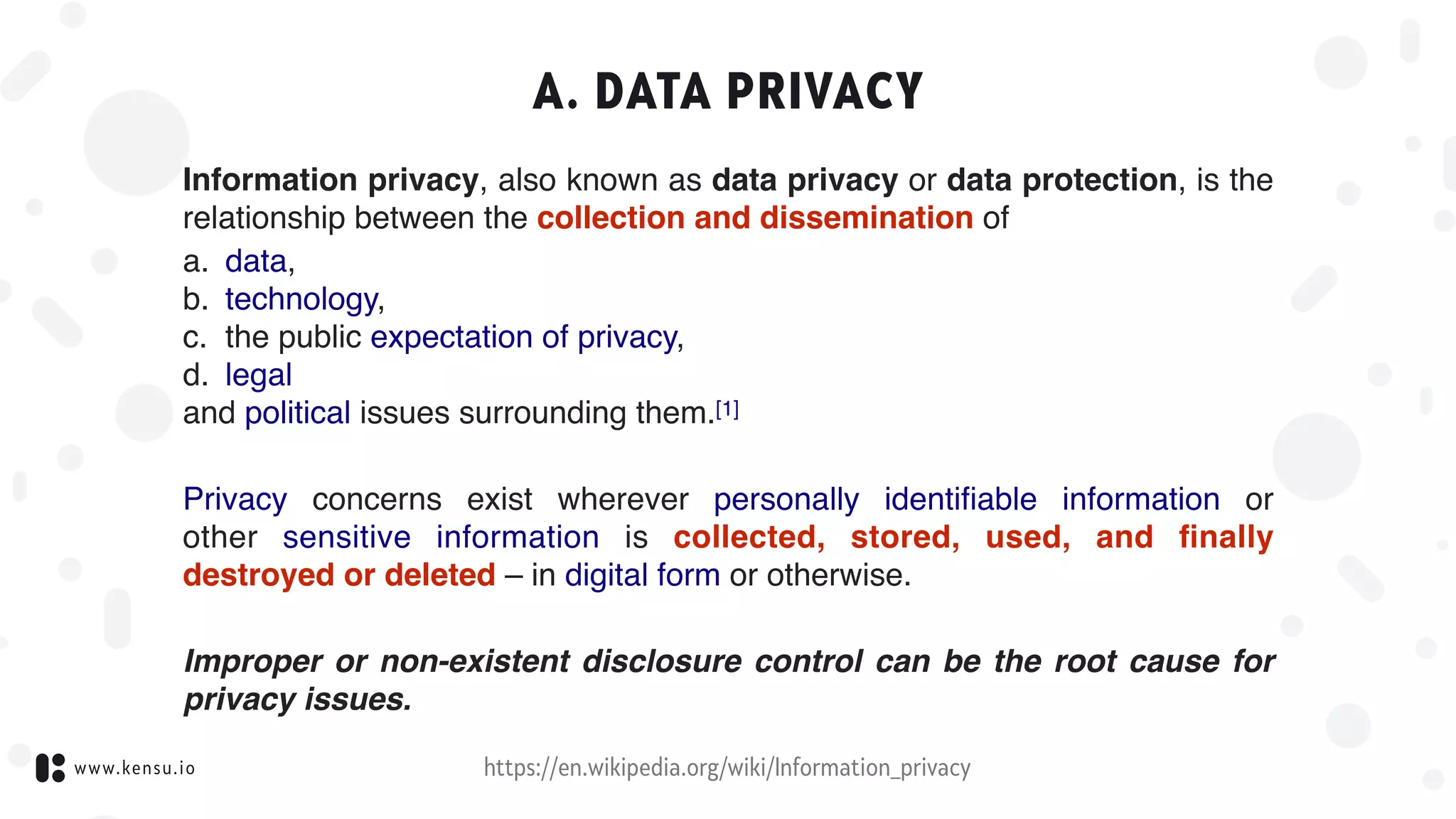 www.kensu.io
A. DATA PRIVACY
Information privacy, also known as data privacy or data protection, is the
relationship between the collection and dissemination of
a. data, 
b. technology,
c. the public expectation of privacy, 
d. legal 
and political issues surrounding them.[1]
Privacy  concerns exist wherever  personally identiﬁable information  or
other  sensitive information  is collected, stored, used, and ﬁnally
destroyed or deleted – in digital form or otherwise.
Improper or non-existent disclosure control can be the root cause for
privacy issues.
https://en.wikipedia.org/wiki/Information_privacy
 
