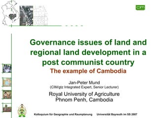 Governance issues of land and
regional land development in a
   post communist country
            The example of Cambodia
                         Jan-Peter Mund
            (CIM/gtz Integrated Expert, Senior Lecturer)

           Royal University of Agriculture
             Phnom Penh, Cambodia

 Kolloquium für Geographie und Raumplanung   Universität Bayreuth im SS 2007
 