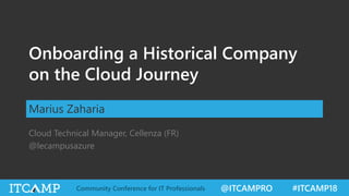 @ITCAMPRO #ITCAMP18Community Conference for IT Professionals
Onboarding a Historical Company
on the Cloud Journey
Marius Zaharia
Cloud Technical Manager, Cellenza (FR)
@lecampusazure
 
