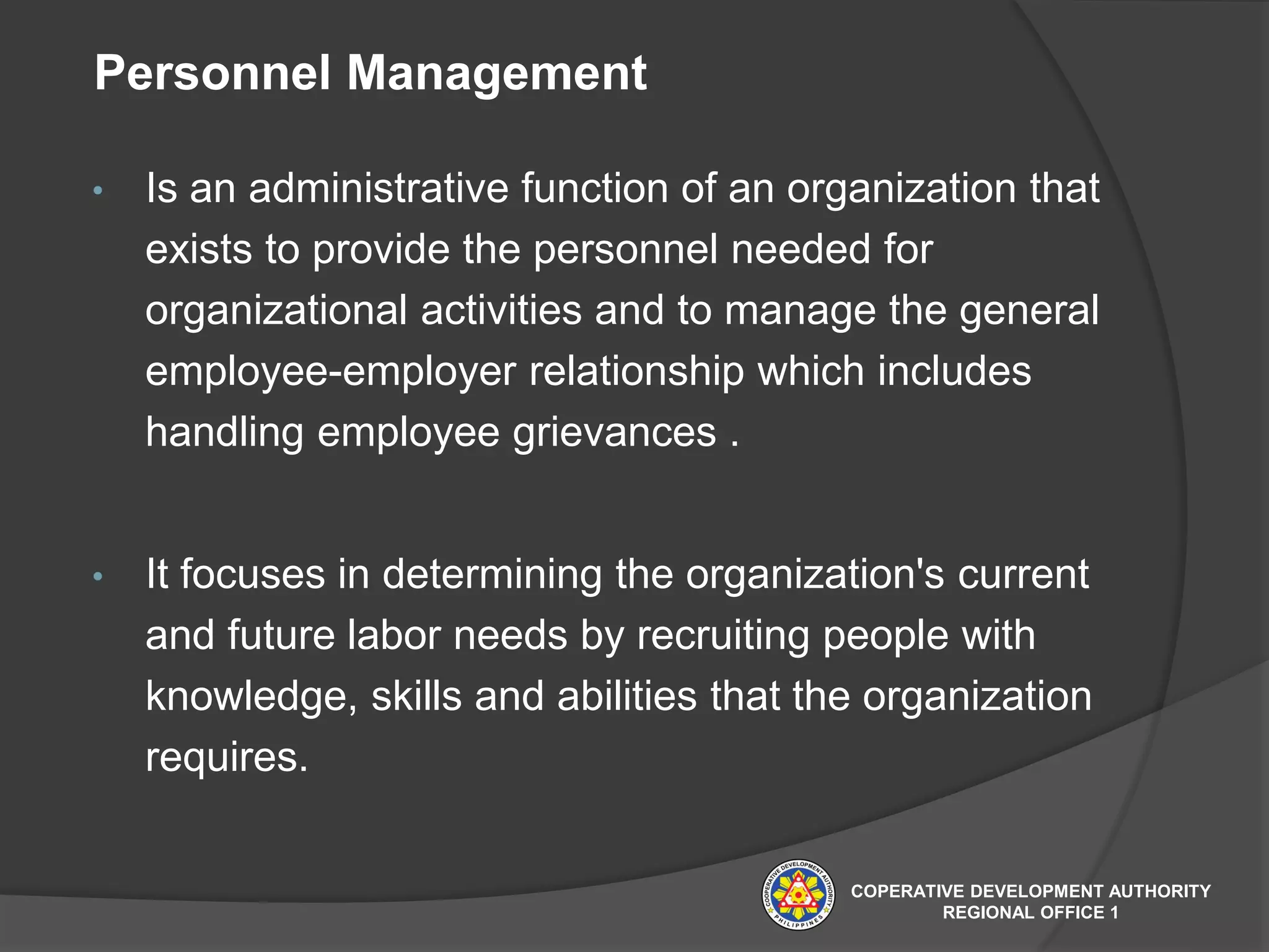 Personnel Management
• Is an administrative function of an organization that
exists to provide the personnel needed for
organizational activities and to manage the general
employee-employer relationship which includes
handling employee grievances .
• It focuses in determining the organization's current
and future labor needs by recruiting people with
knowledge, skills and abilities that the organization
requires.
COPERATIVE DEVELOPMENT AUTHORITY
REGIONAL OFFICE 1
 