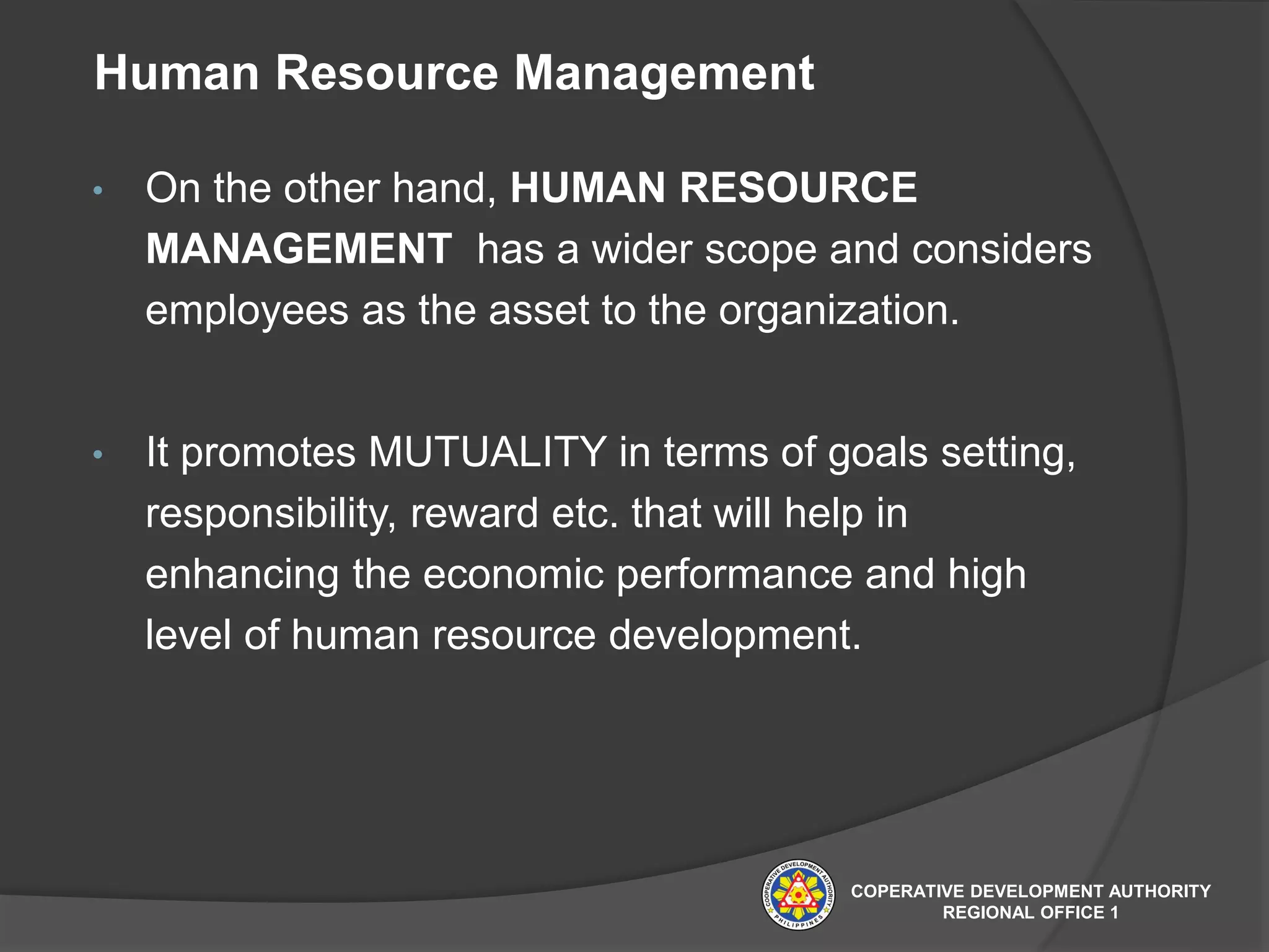 Human Resource Management
• On the other hand, HUMAN RESOURCE
MANAGEMENT has a wider scope and considers
employees as the asset to the organization.
• It promotes MUTUALITY in terms of goals setting,
responsibility, reward etc. that will help in
enhancing the economic performance and high
level of human resource development.
COPERATIVE DEVELOPMENT AUTHORITY
REGIONAL OFFICE 1
 