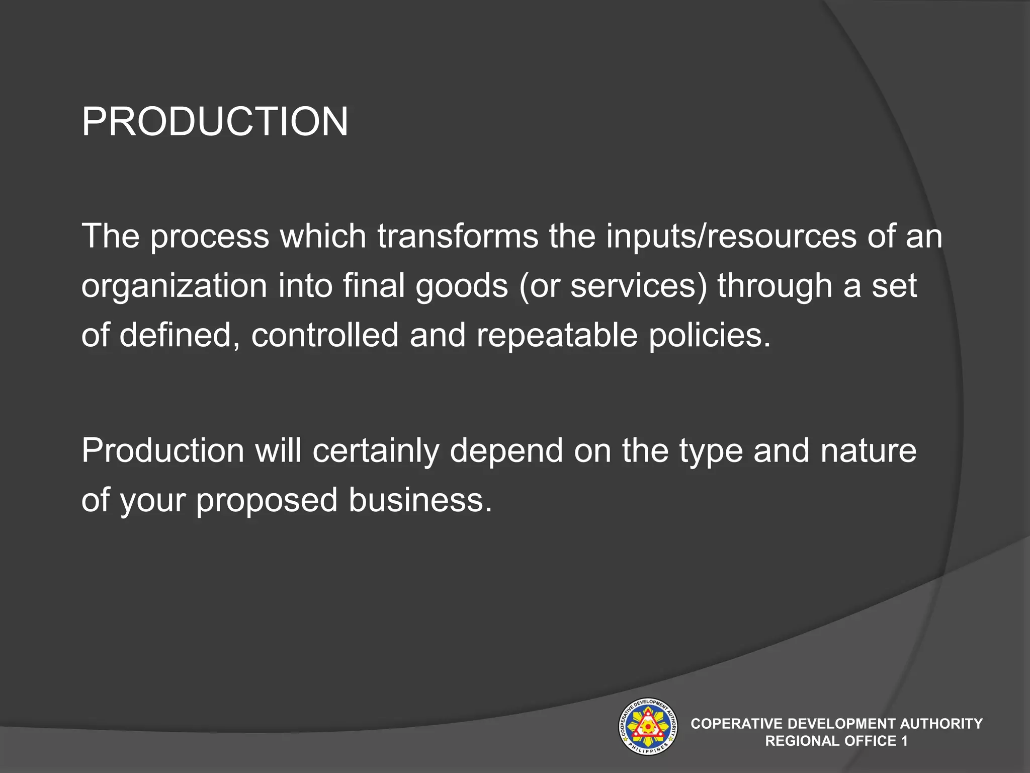 PRODUCTION
The process which transforms the inputs/resources of an
organization into final goods (or services) through a set
of defined, controlled and repeatable policies.
Production will certainly depend on the type and nature
of your proposed business.
COPERATIVE DEVELOPMENT AUTHORITY
REGIONAL OFFICE 1
 