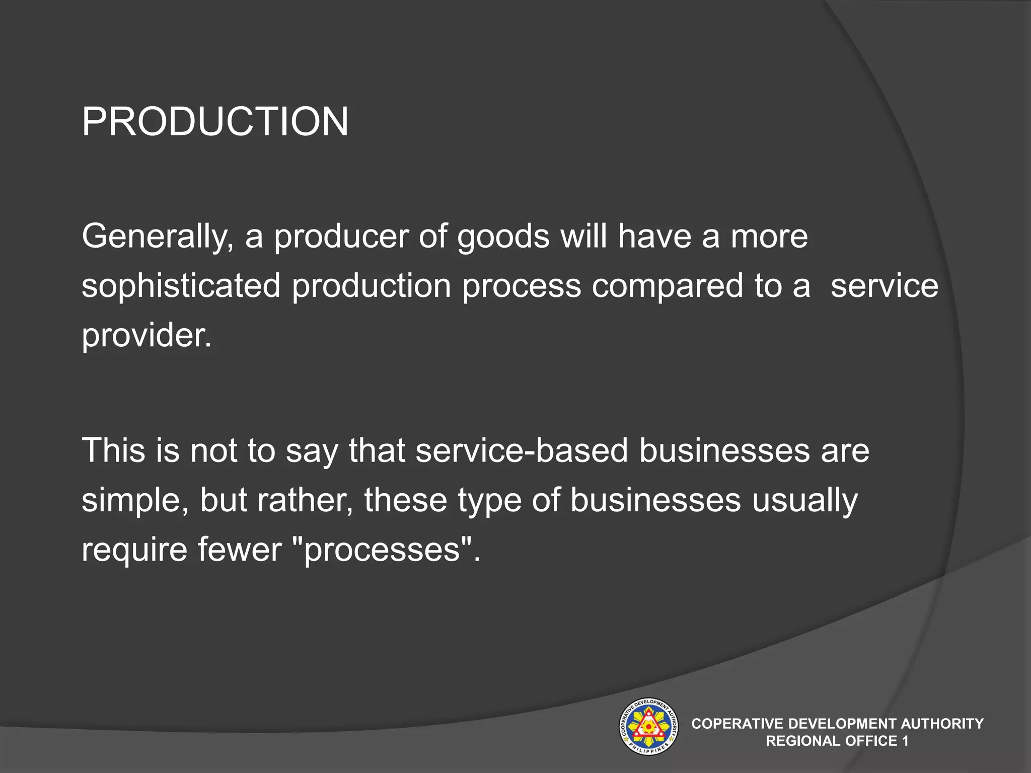 PRODUCTION
Generally, a producer of goods will have a more
sophisticated production process compared to a service
provider.
This is not to say that service-based businesses are
simple, but rather, these type of businesses usually
require fewer "processes".
COPERATIVE DEVELOPMENT AUTHORITY
REGIONAL OFFICE 1
 