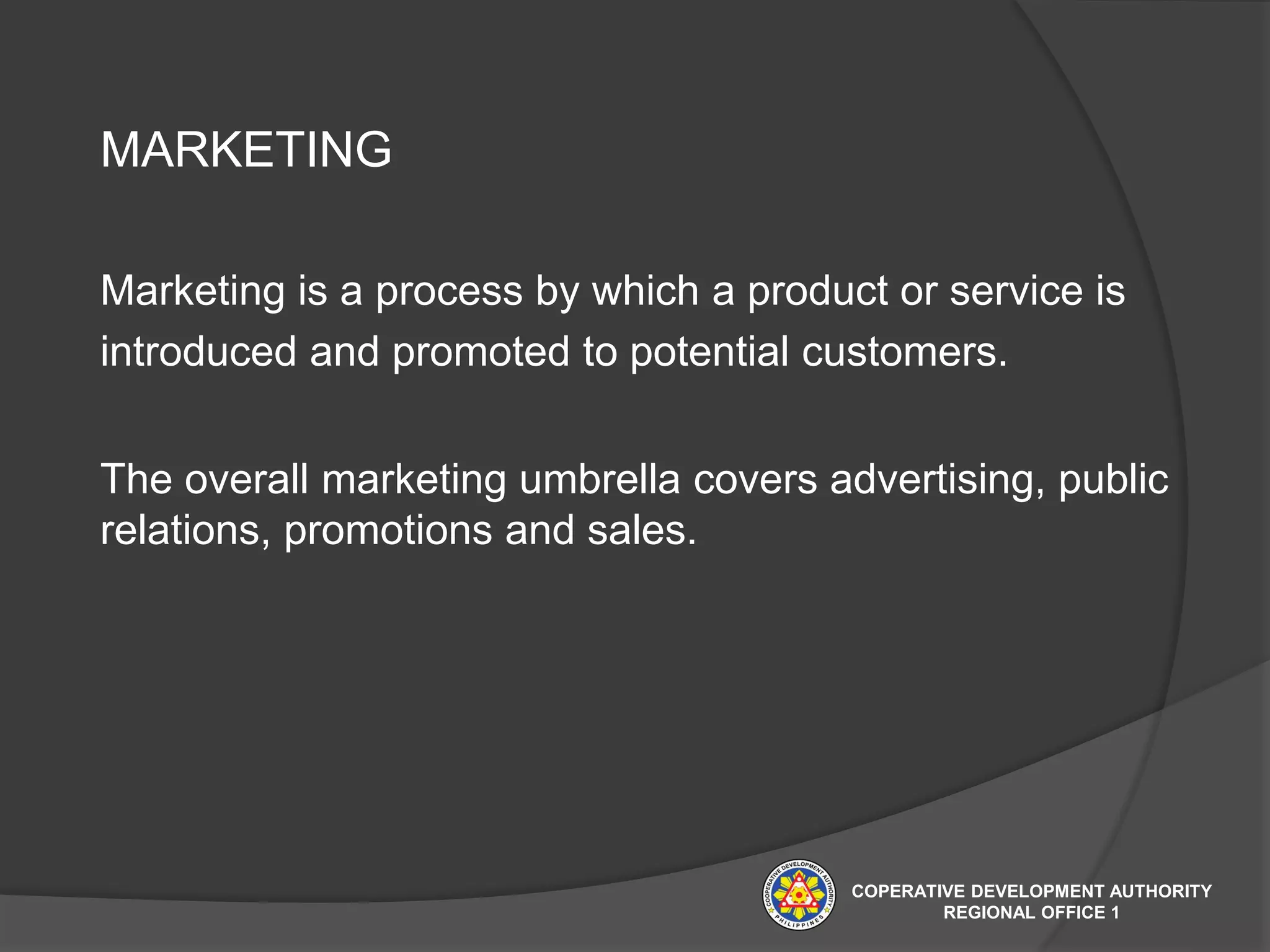 MARKETING
Marketing is a process by which a product or service is
introduced and promoted to potential customers.
The overall marketing umbrella covers advertising, public
relations, promotions and sales.
COPERATIVE DEVELOPMENT AUTHORITY
REGIONAL OFFICE 1
 