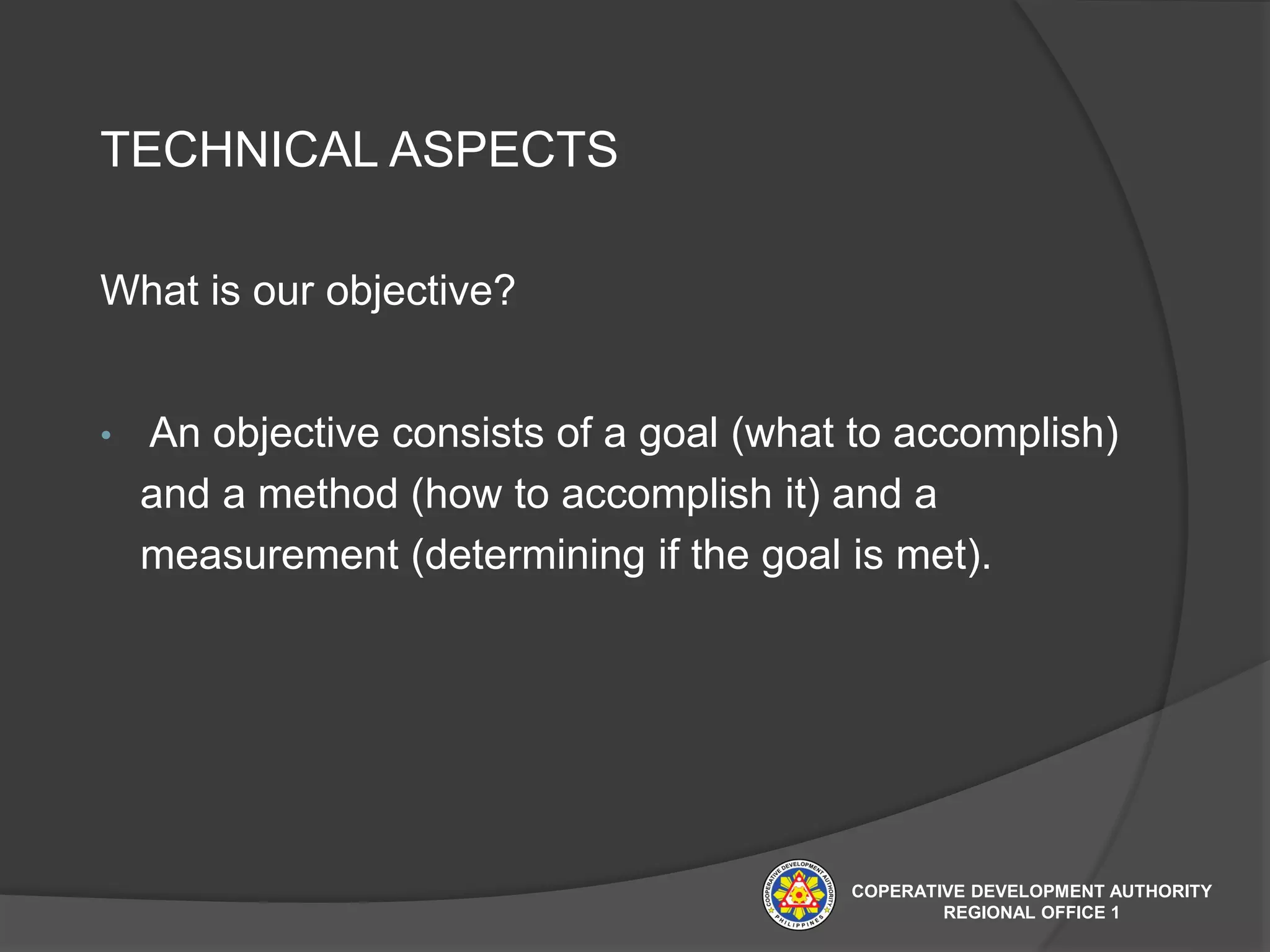 TECHNICAL ASPECTS
What is our objective?
• An objective consists of a goal (what to accomplish)
and a method (how to accomplish it) and a
measurement (determining if the goal is met).
COPERATIVE DEVELOPMENT AUTHORITY
REGIONAL OFFICE 1
 