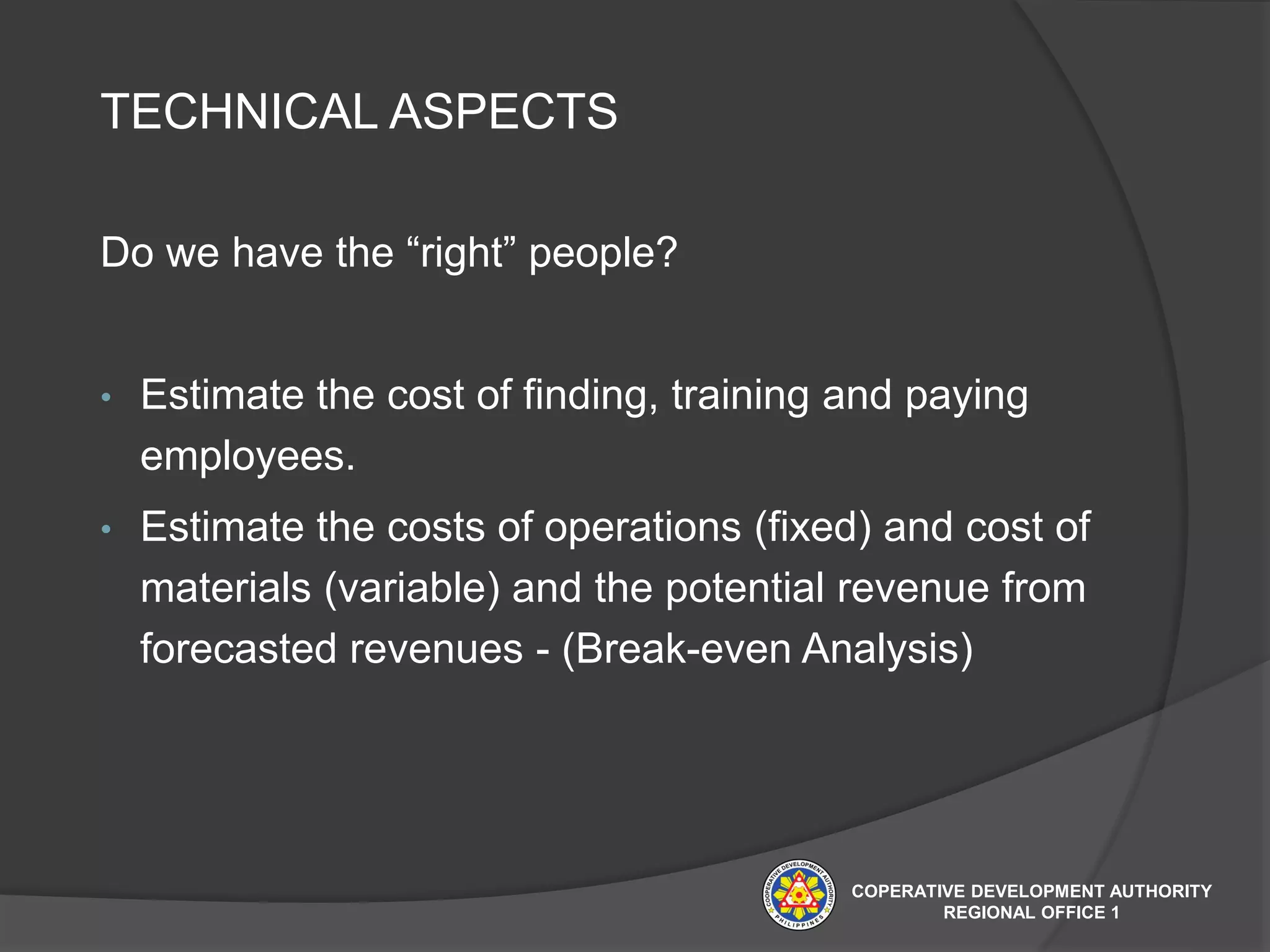 TECHNICAL ASPECTS
Do we have the “right” people?
• Estimate the cost of finding, training and paying
employees.
• Estimate the costs of operations (fixed) and cost of
materials (variable) and the potential revenue from
forecasted revenues - (Break-even Analysis)
COPERATIVE DEVELOPMENT AUTHORITY
REGIONAL OFFICE 1
 