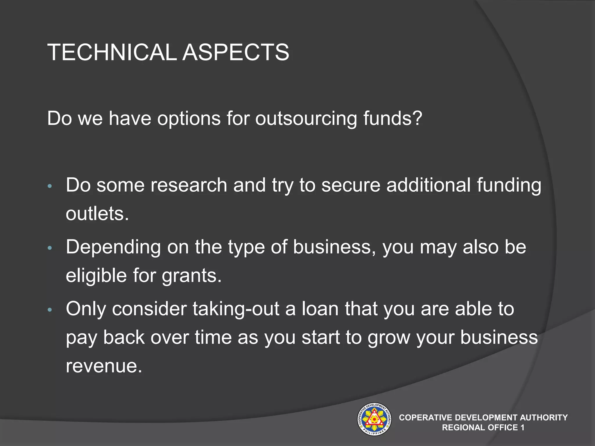 TECHNICAL ASPECTS
Do we have options for outsourcing funds?
• Do some research and try to secure additional funding
outlets.
• Depending on the type of business, you may also be
eligible for grants.
• Only consider taking-out a loan that you are able to
pay back over time as you start to grow your business
revenue.
COPERATIVE DEVELOPMENT AUTHORITY
REGIONAL OFFICE 1
 