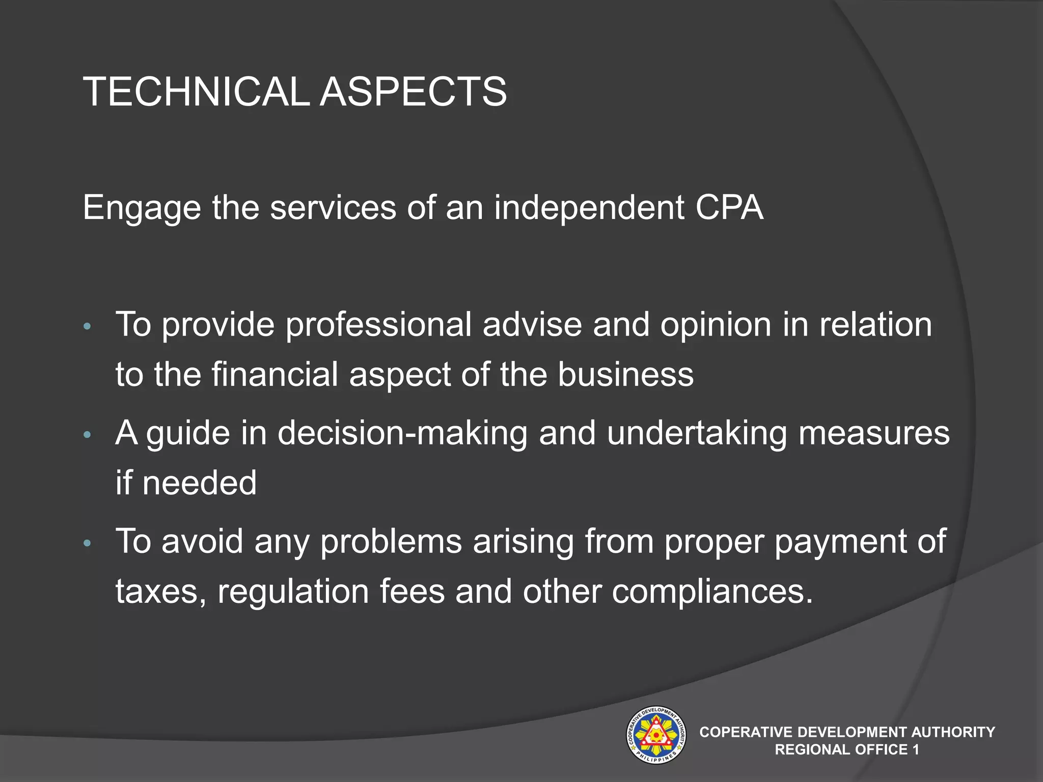 TECHNICAL ASPECTS
Engage the services of an independent CPA
• To provide professional advise and opinion in relation
to the financial aspect of the business
• A guide in decision-making and undertaking measures
if needed
• To avoid any problems arising from proper payment of
taxes, regulation fees and other compliances.
COPERATIVE DEVELOPMENT AUTHORITY
REGIONAL OFFICE 1
 