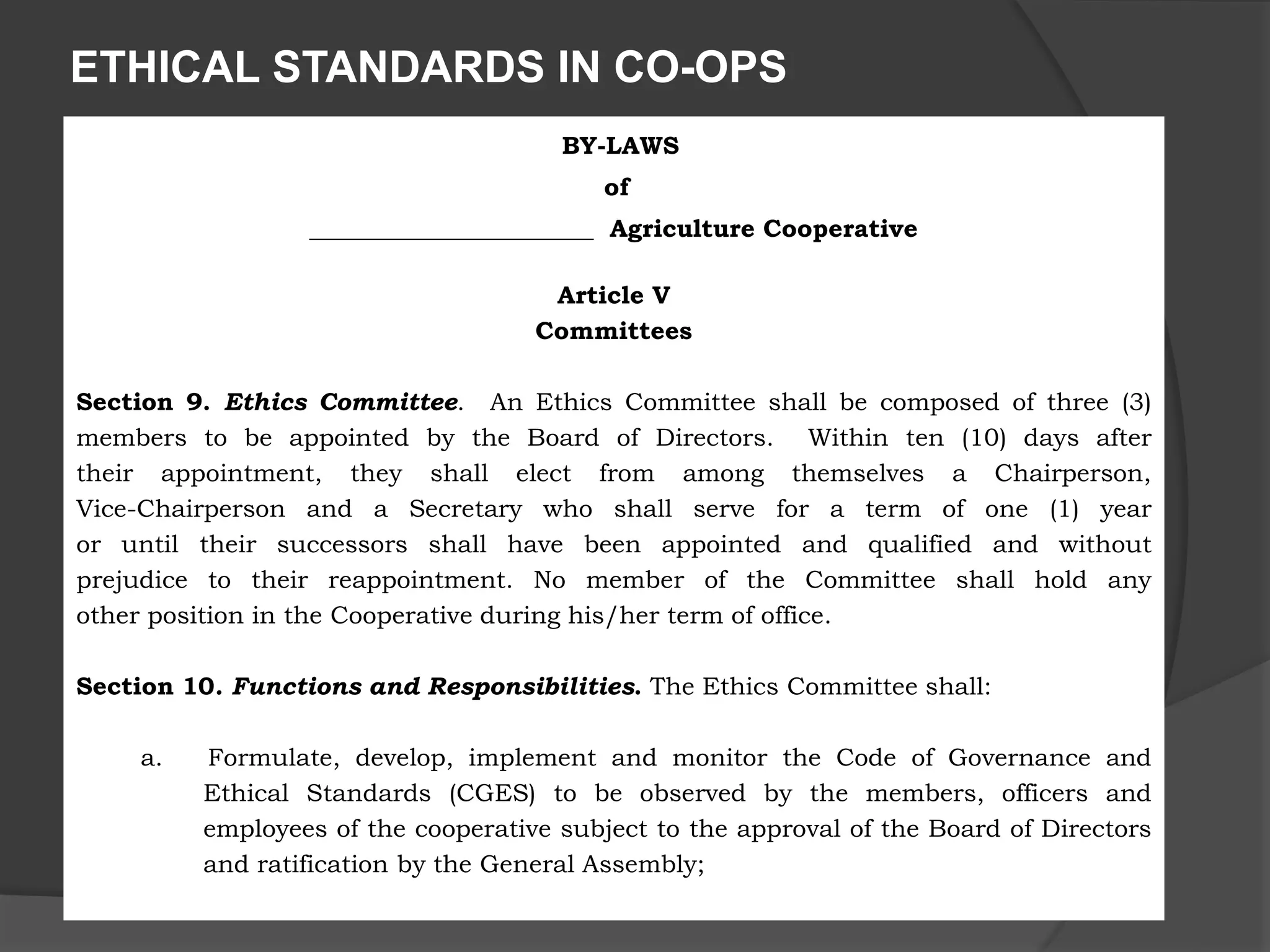ETHICAL STANDARDS IN CO-OPS
BY-LAWS
of
_______________________ Agriculture Cooperative
Article V
Committees
Section 9. Ethics Committee. An Ethics Committee shall be composed of three (3)
members to be appointed by the Board of Directors. Within ten (10) days after
their appointment, they shall elect from among themselves a Chairperson,
Vice-Chairperson and a Secretary who shall serve for a term of one (1) year
or until their successors shall have been appointed and qualified and without
prejudice to their reappointment. No member of the Committee shall hold any
other position in the Cooperative during his/her term of office.
Section 10. Functions and Responsibilities. The Ethics Committee shall:
a. Formulate, develop, implement and monitor the Code of Governance and
Ethical Standards (CGES) to be observed by the members, officers and
employees of the cooperative subject to the approval of the Board of Directors
and ratification by the General Assembly;
 