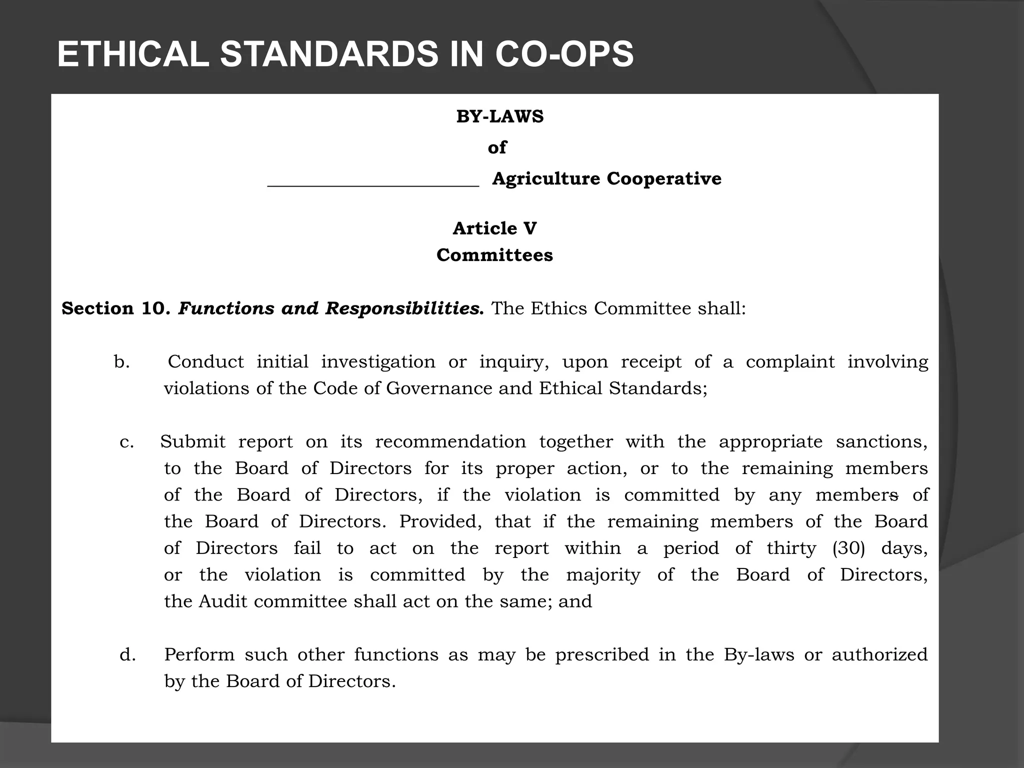 ETHICAL STANDARDS IN CO-OPS
BY-LAWS
of
_______________________ Agriculture Cooperative
Article V
Committees
Section 10. Functions and Responsibilities. The Ethics Committee shall:
b. Conduct initial investigation or inquiry, upon receipt of a complaint involving
violations of the Code of Governance and Ethical Standards;
c. Submit report on its recommendation together with the appropriate sanctions,
to the Board of Directors for its proper action, or to the remaining members
of the Board of Directors, if the violation is committed by any members of
the Board of Directors. Provided, that if the remaining members of the Board
of Directors fail to act on the report within a period of thirty (30) days,
or the violation is committed by the majority of the Board of Directors,
the Audit committee shall act on the same; and
d. Perform such other functions as may be prescribed in the By-laws or authorized
by the Board of Directors.
 
