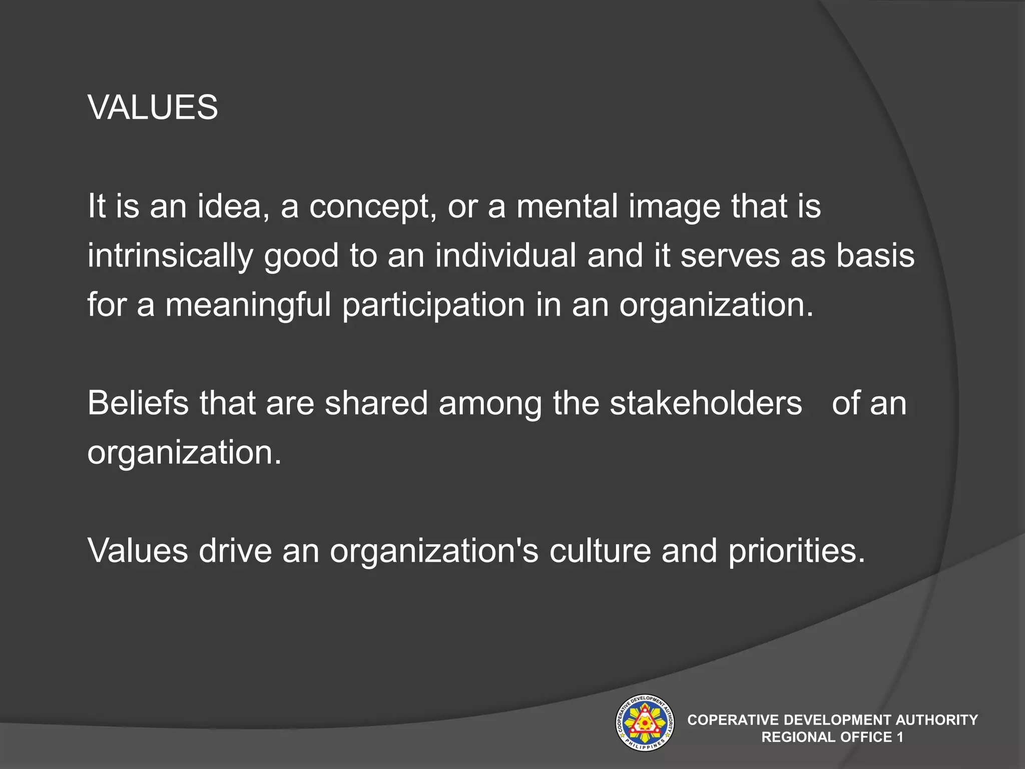 VALUES
It is an idea, a concept, or a mental image that is
intrinsically good to an individual and it serves as basis
for a meaningful participation in an organization.
Beliefs that are shared among the stakeholders of an
organization.
Values drive an organization's culture and priorities.
COPERATIVE DEVELOPMENT AUTHORITY
REGIONAL OFFICE 1
 