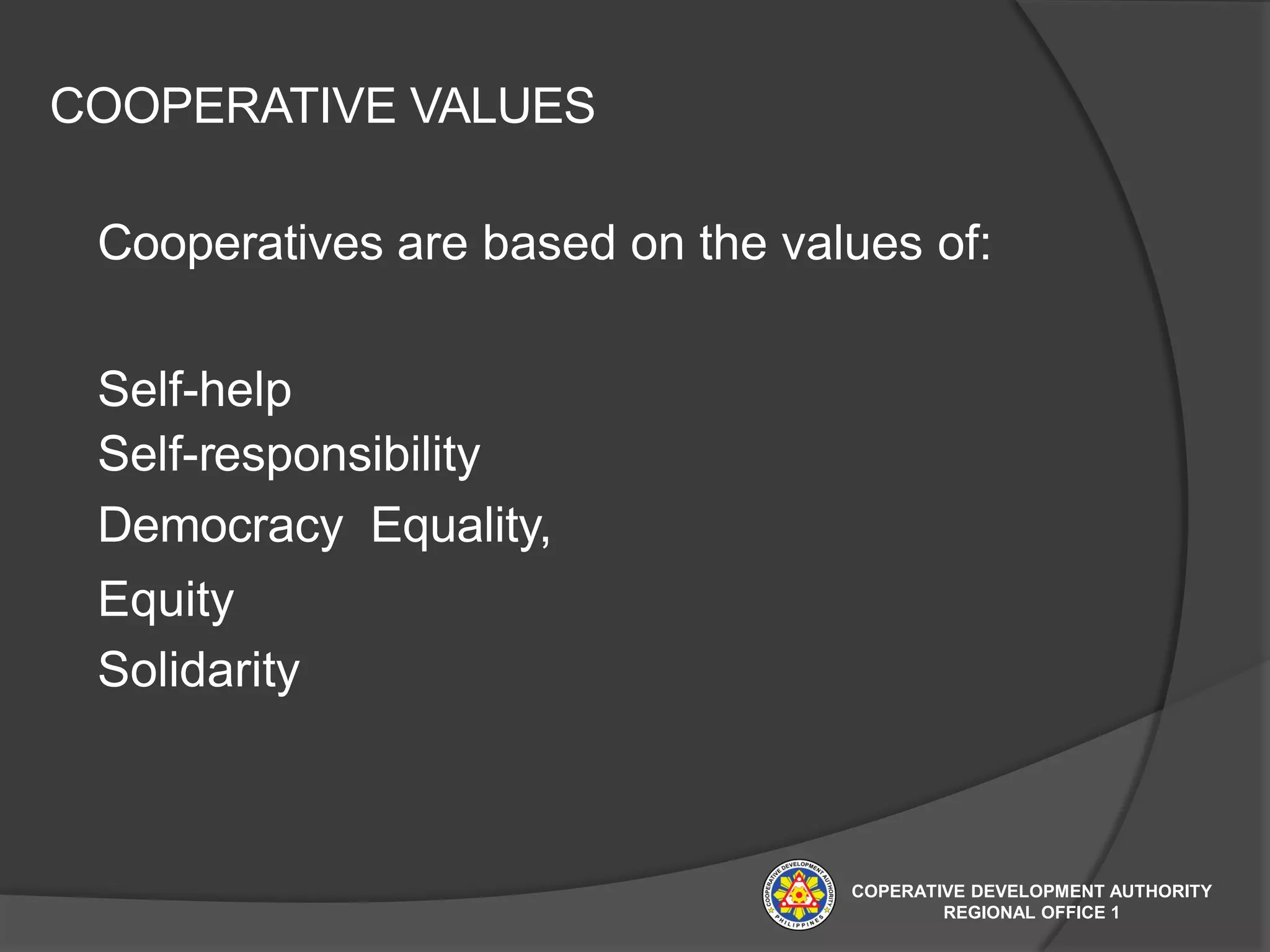 COOPERATIVE VALUES
Cooperatives are based on the values of:
Self-help
Self-responsibility
Democracy Equality,
Equity
Solidarity
COPERATIVE DEVELOPMENT AUTHORITY
REGIONAL OFFICE 1
 