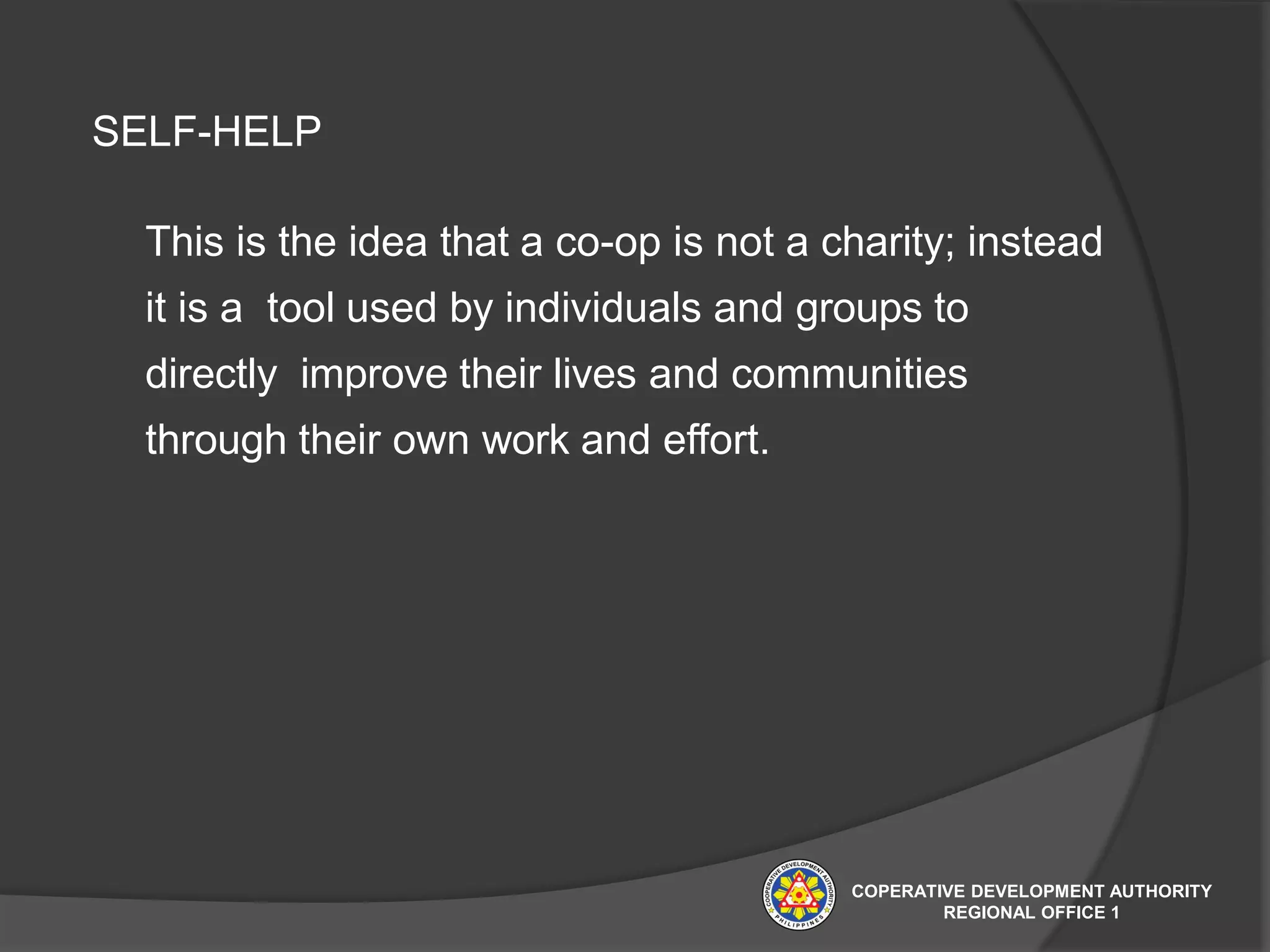 SELF-HELP
This is the idea that a co-op is not a charity; instead
it is a tool used by individuals and groups to
directly improve their lives and communities
through their own work and effort.
COPERATIVE DEVELOPMENT AUTHORITY
REGIONAL OFFICE 1
 