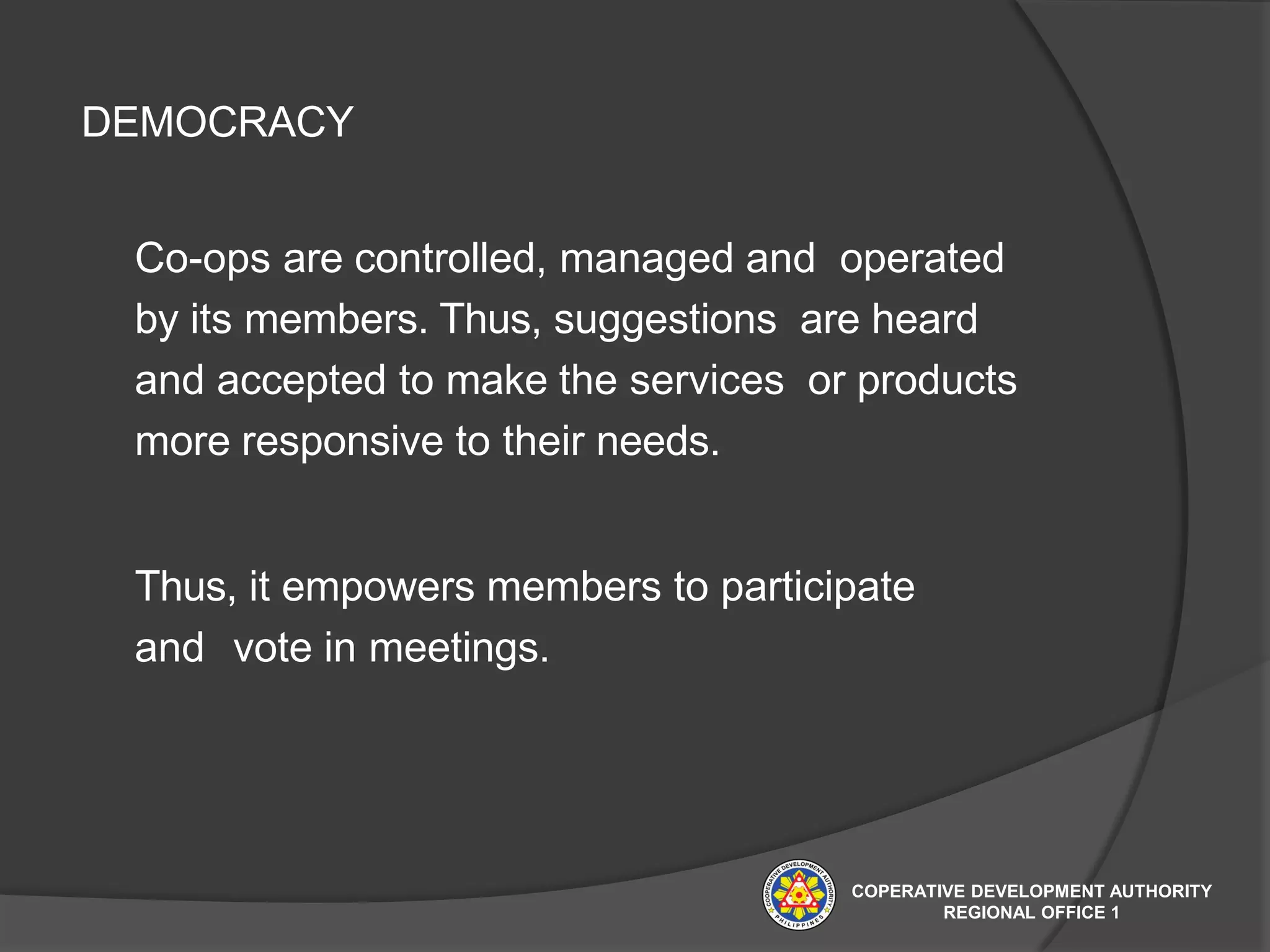 DEMOCRACY
Co-ops are controlled, managed and operated
by its members. Thus, suggestions are heard
and accepted to make the services or products
more responsive to their needs.
Thus, it empowers members to participate
and vote in meetings.
COPERATIVE DEVELOPMENT AUTHORITY
REGIONAL OFFICE 1
 