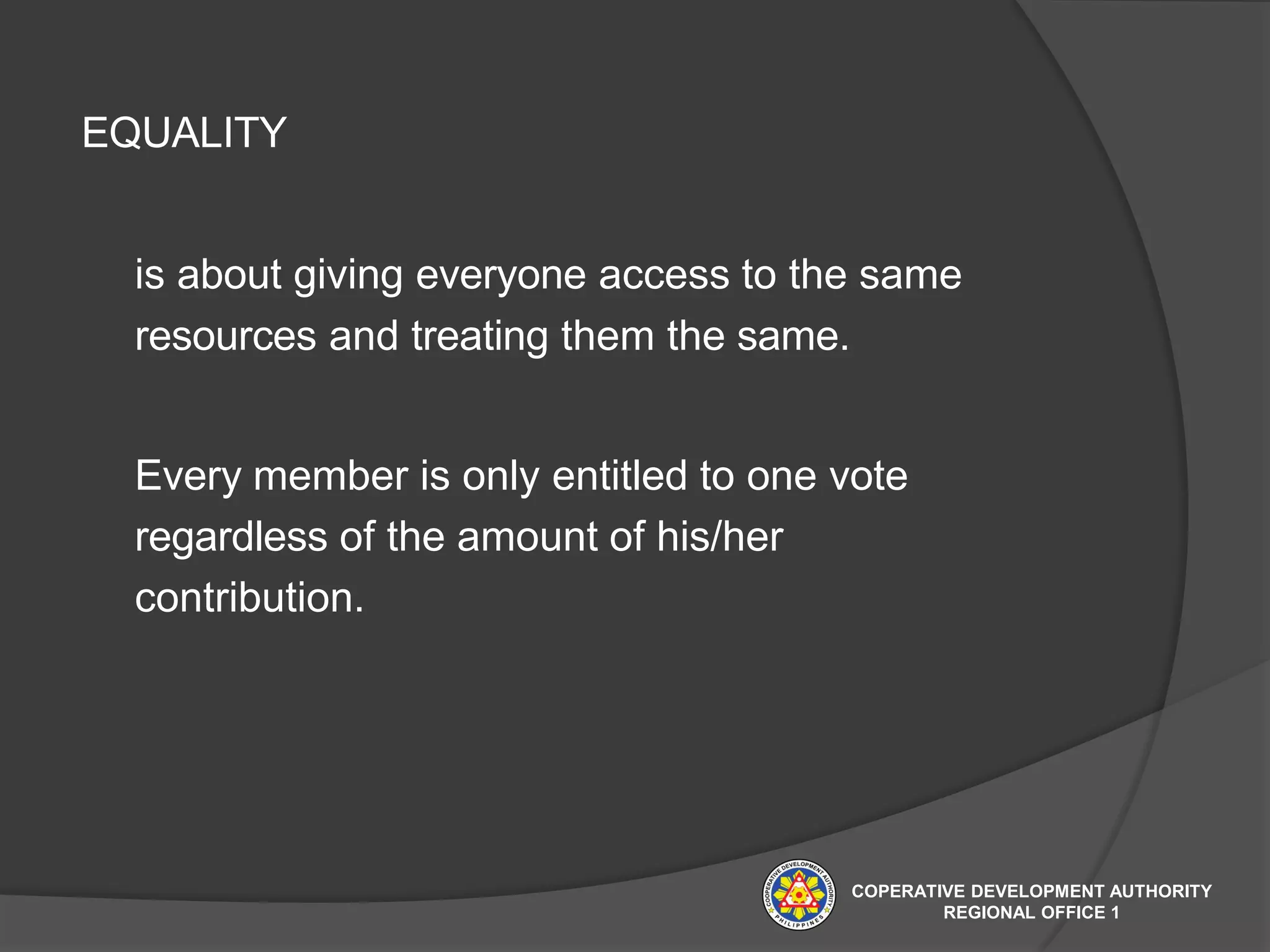 EQUALITY
is about giving everyone access to the same
resources and treating them the same.
Every member is only entitled to one vote
regardless of the amount of his/her
contribution.
COPERATIVE DEVELOPMENT AUTHORITY
REGIONAL OFFICE 1
 