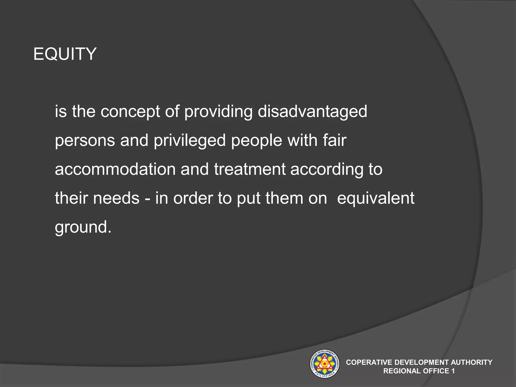 EQUITY
is the concept of providing disadvantaged
persons and privileged people with fair
accommodation and treatment according to
their needs - in order to put them on equivalent
ground.
COPERATIVE DEVELOPMENT AUTHORITY
REGIONAL OFFICE 1
 