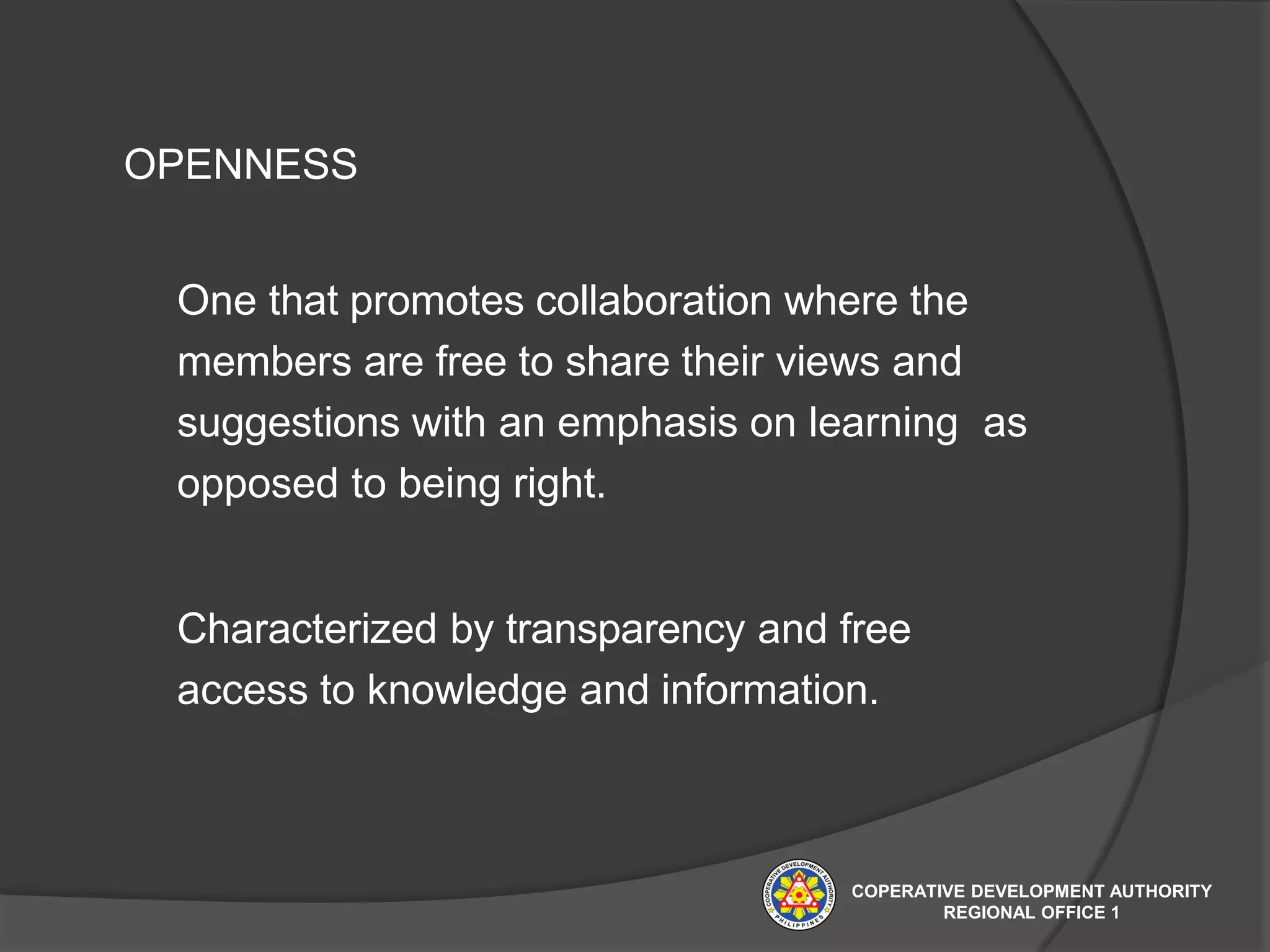 OPENNESS
One that promotes collaboration where the
members are free to share their views and
suggestions with an emphasis on learning as
opposed to being right.
Characterized by transparency and free
access to knowledge and information.
COPERATIVE DEVELOPMENT AUTHORITY
REGIONAL OFFICE 1
 