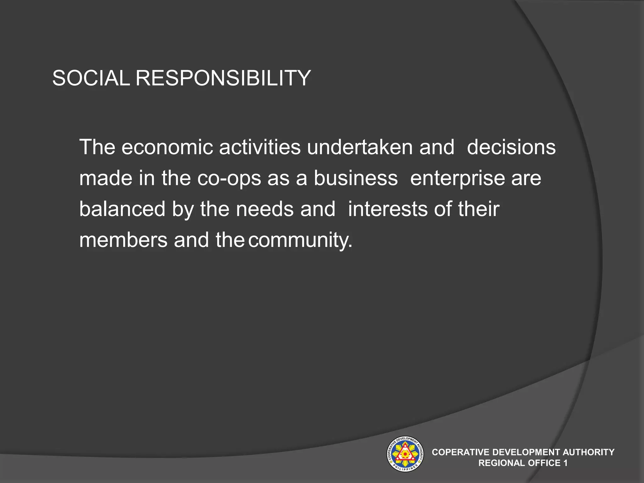 SOCIAL RESPONSIBILITY
The economic activities undertaken and decisions
made in the co-ops as a business enterprise are
balanced by the needs and interests of their
members and thecommunity.
COPERATIVE DEVELOPMENT AUTHORITY
REGIONAL OFFICE 1
 
