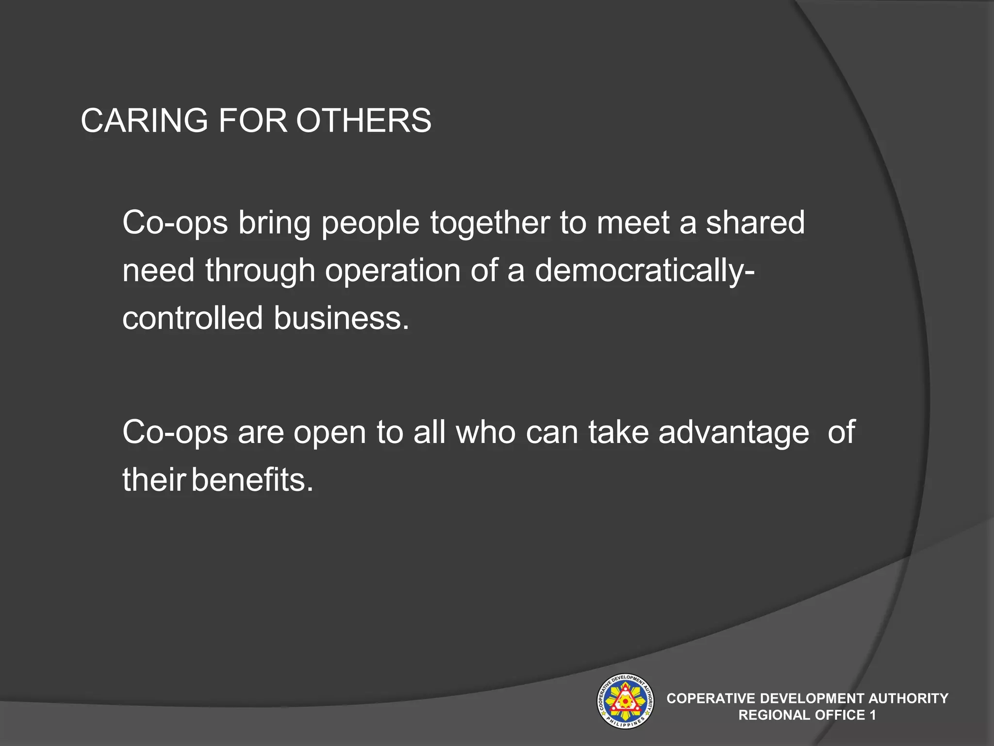 CARING FOR OTHERS
Co-ops bring people together to meet a shared
need through operation of a democratically-
controlled business.
Co-ops are open to all who can take advantage of
theirbenefits.
COPERATIVE DEVELOPMENT AUTHORITY
REGIONAL OFFICE 1
 