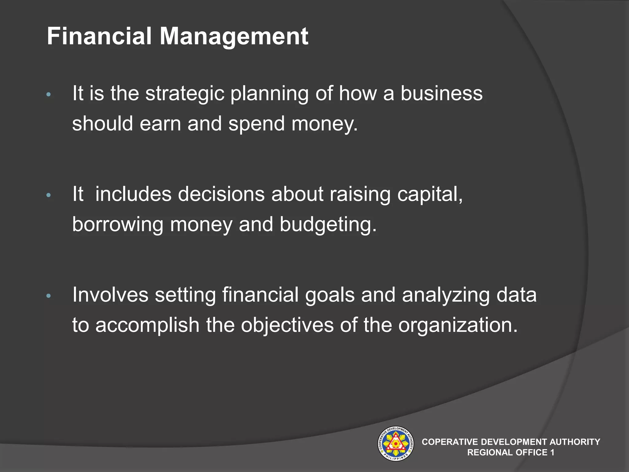 Financial Management
• It is the strategic planning of how a business
should earn and spend money.
• It includes decisions about raising capital,
borrowing money and budgeting.
• Involves setting financial goals and analyzing data
to accomplish the objectives of the organization.
COPERATIVE DEVELOPMENT AUTHORITY
REGIONAL OFFICE 1
 