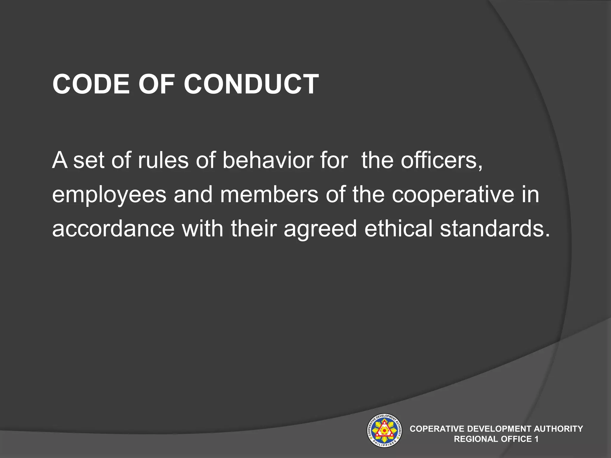 CODE OF CONDUCT
A set of rules of behavior for the officers,
employees and members of the cooperative in
accordance with their agreed ethical standards.
COPERATIVE DEVELOPMENT AUTHORITY
REGIONAL OFFICE 1
 