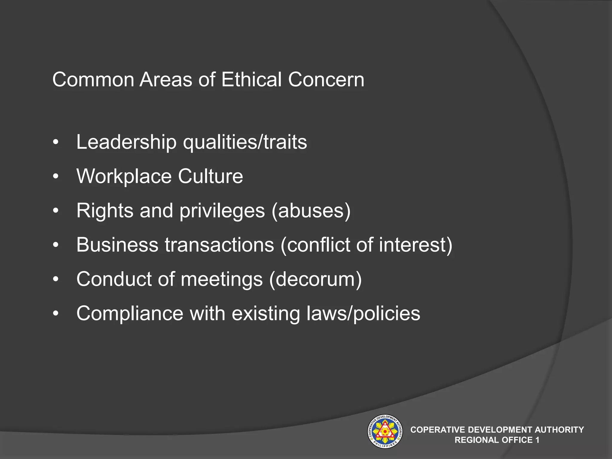 Common Areas of Ethical Concern
• Leadership qualities/traits
• Workplace Culture
• Rights and privileges (abuses)
• Business transactions (conflict of interest)
• Conduct of meetings (decorum)
• Compliance with existing laws/policies
COPERATIVE DEVELOPMENT AUTHORITY
REGIONAL OFFICE 1
 