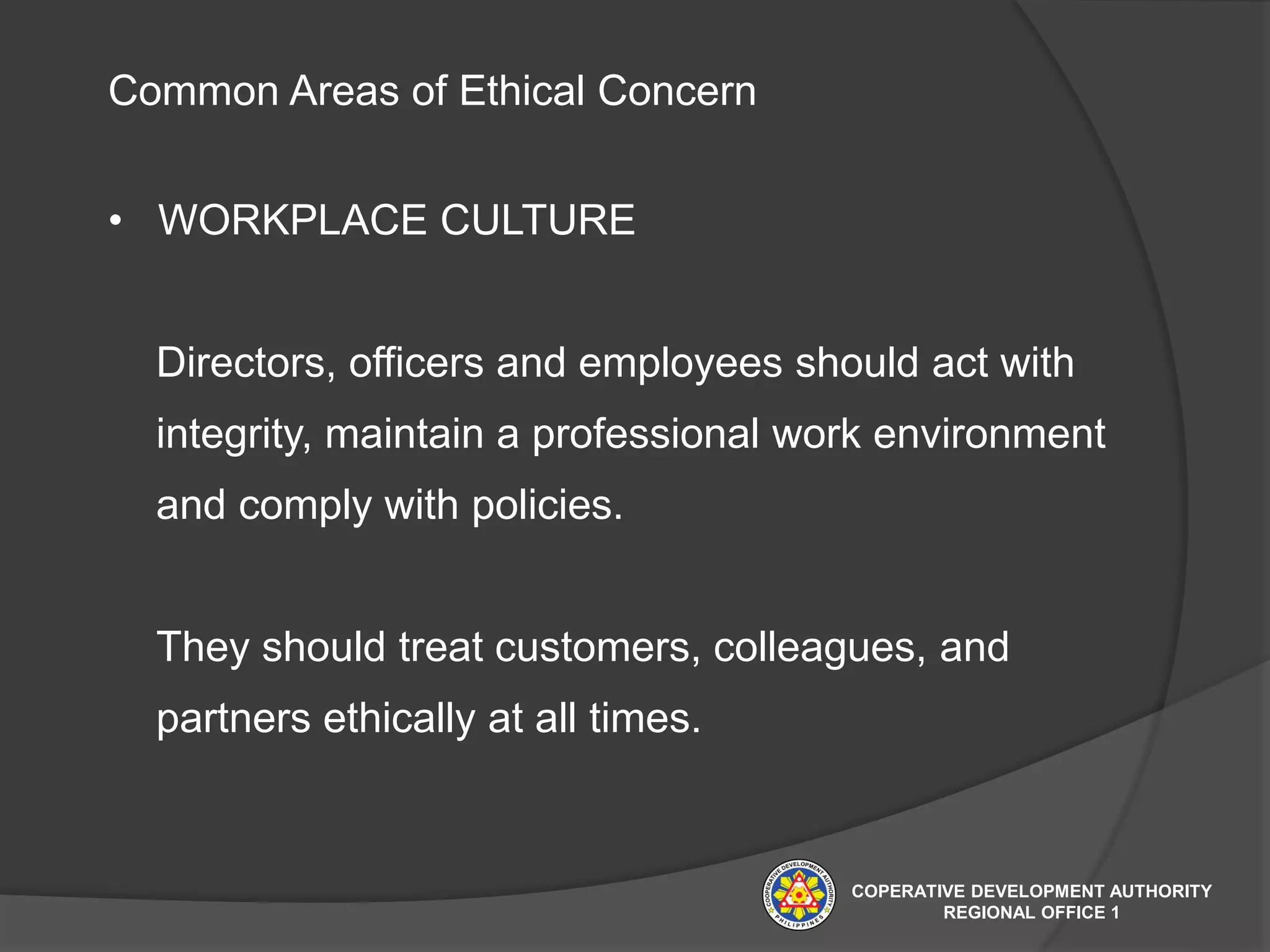 Common Areas of Ethical Concern
• WORKPLACE CULTURE
Directors, officers and employees should act with
integrity, maintain a professional work environment
and comply with policies.
They should treat customers, colleagues, and
partners ethically at all times.
COPERATIVE DEVELOPMENT AUTHORITY
REGIONAL OFFICE 1
 