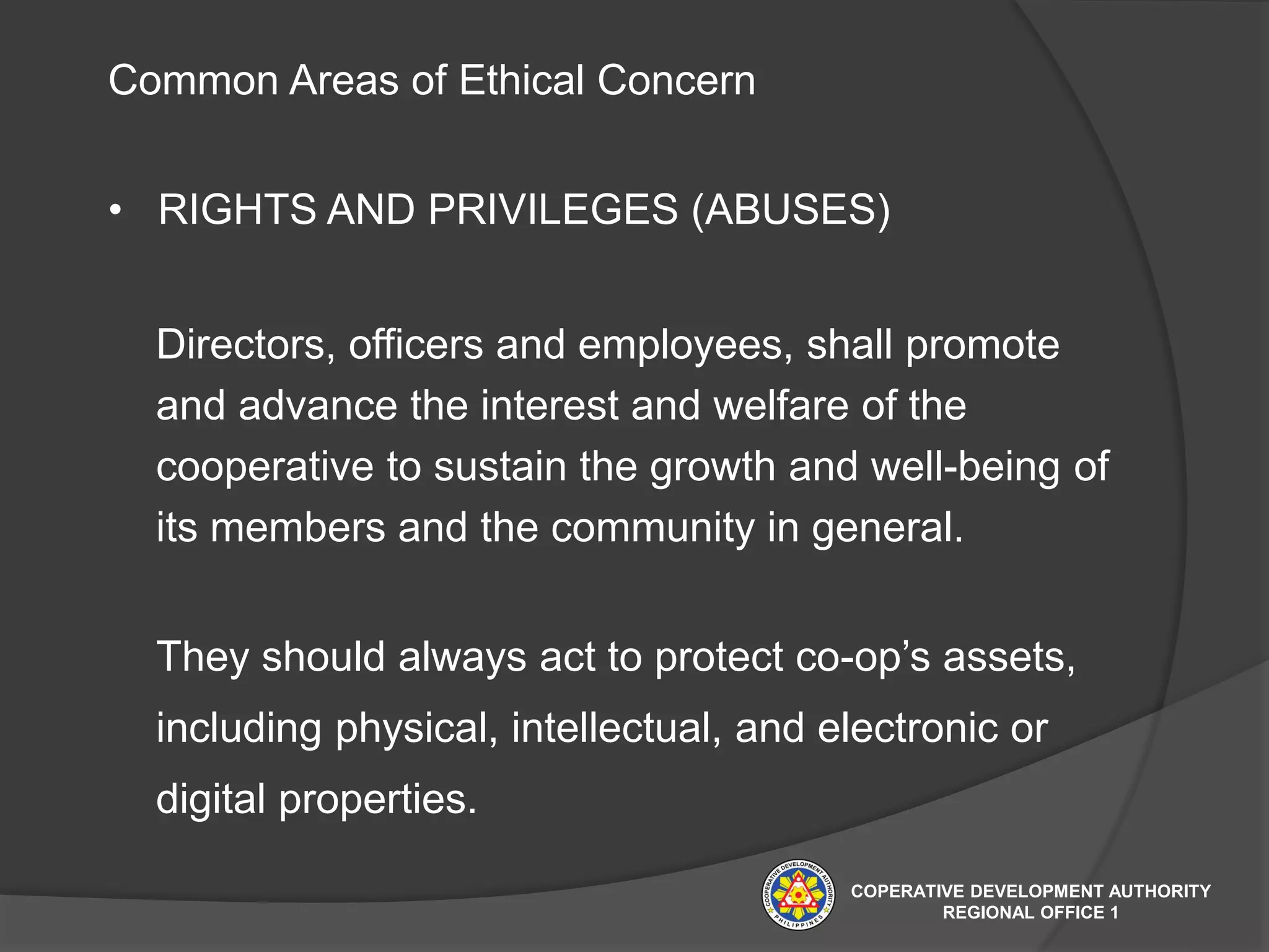 Common Areas of Ethical Concern
• RIGHTS AND PRIVILEGES (ABUSES)
Directors, officers and employees, shall promote
and advance the interest and welfare of the
cooperative to sustain the growth and well-being of
its members and the community in general.
They should always act to protect co-op’s assets,
including physical, intellectual, and electronic or
digital properties.
COPERATIVE DEVELOPMENT AUTHORITY
REGIONAL OFFICE 1
 