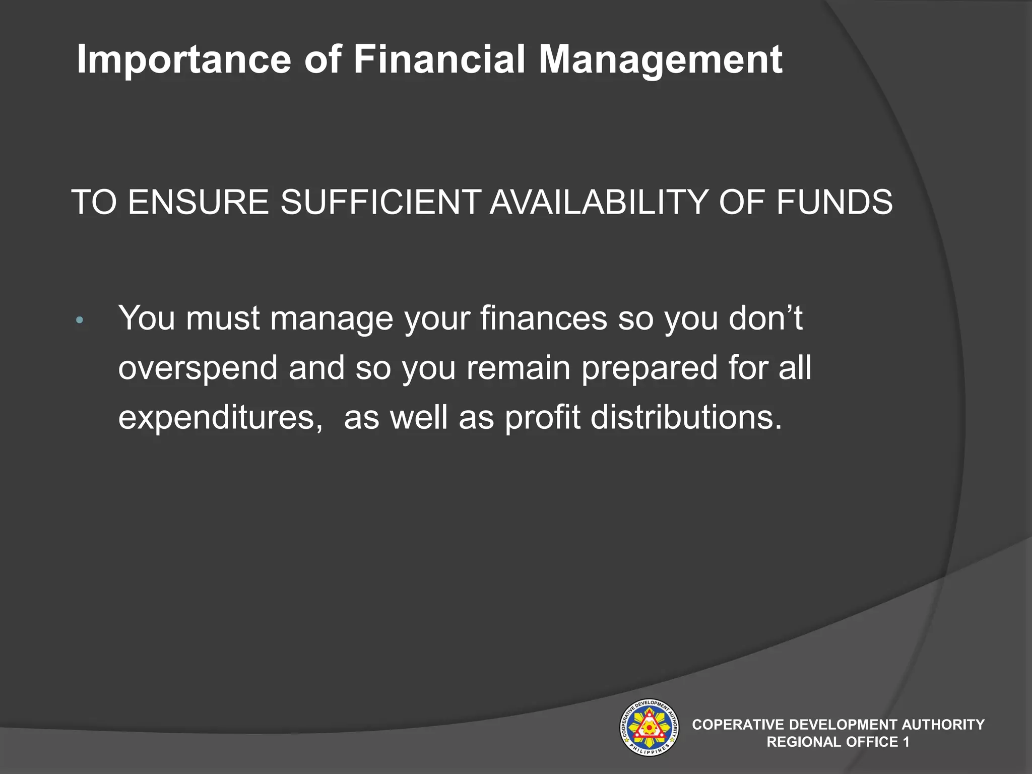 Importance of Financial Management
TO ENSURE SUFFICIENT AVAILABILITY OF FUNDS
• You must manage your finances so you don’t
overspend and so you remain prepared for all
expenditures, as well as profit distributions.
COPERATIVE DEVELOPMENT AUTHORITY
REGIONAL OFFICE 1
 