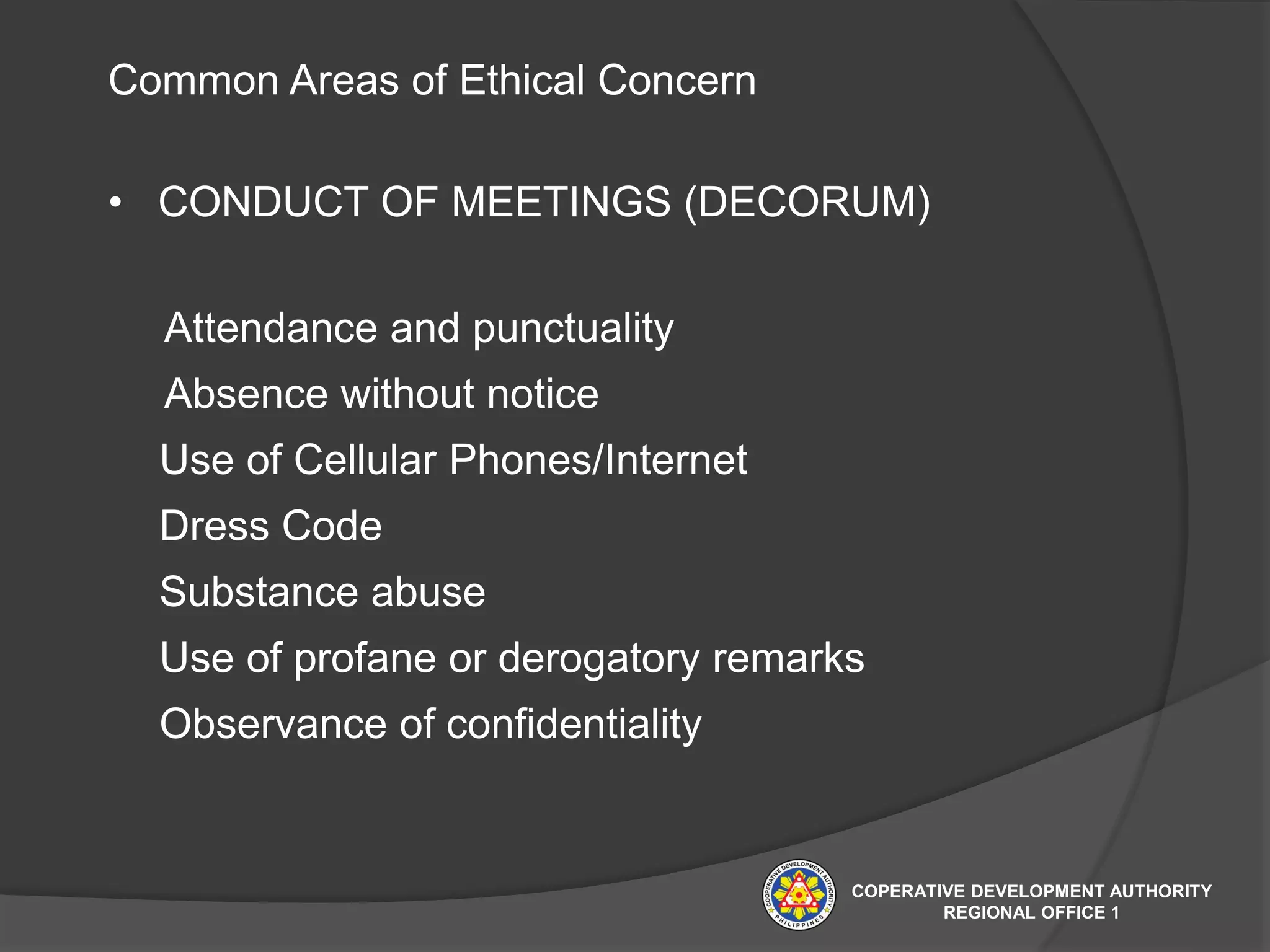 Common Areas of Ethical Concern
• CONDUCT OF MEETINGS (DECORUM)
Attendance and punctuality
Absence without notice
Use of Cellular Phones/Internet
Dress Code
Substance abuse
Use of profane or derogatory remarks
Observance of confidentiality
COPERATIVE DEVELOPMENT AUTHORITY
REGIONAL OFFICE 1
 