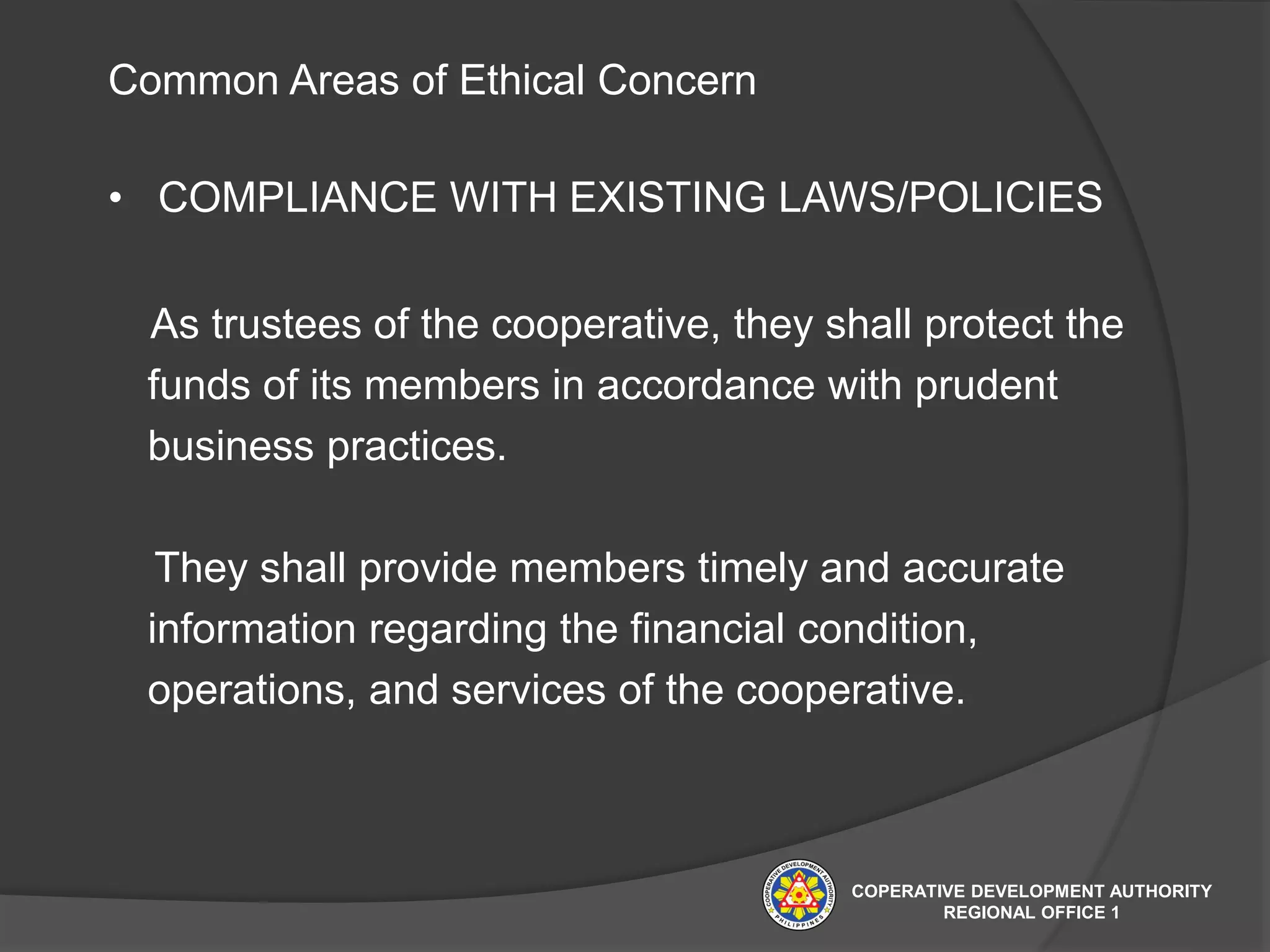 Common Areas of Ethical Concern
• COMPLIANCE WITH EXISTING LAWS/POLICIES
As trustees of the cooperative, they shall protect the
funds of its members in accordance with prudent
business practices.
They shall provide members timely and accurate
information regarding the financial condition,
operations, and services of the cooperative.
COPERATIVE DEVELOPMENT AUTHORITY
REGIONAL OFFICE 1
 