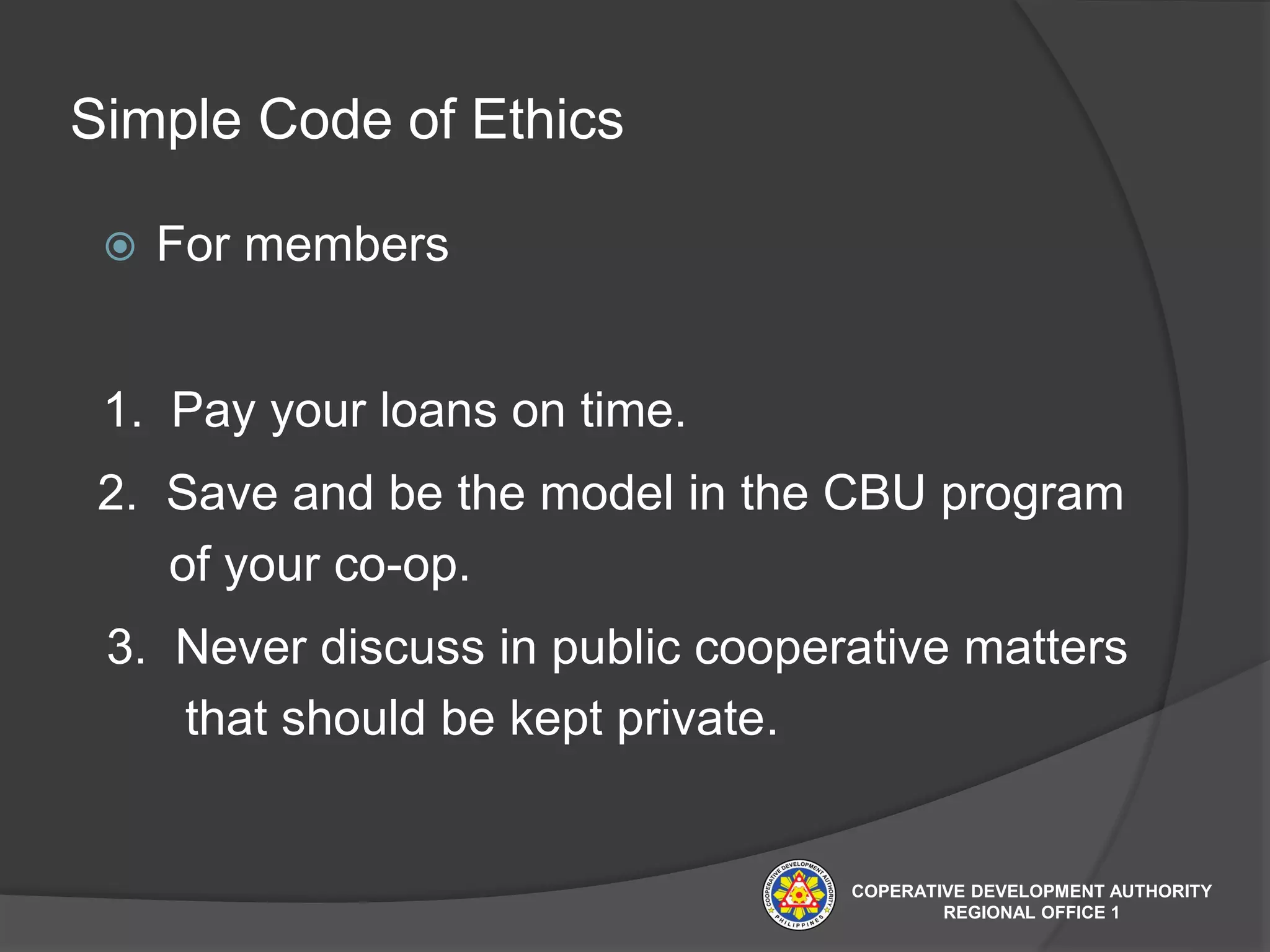 Simple Code of Ethics
 For members
1. Pay your loans on time.
2. Save and be the model in the CBU program
of your co-op.
3. Never discuss in public cooperative matters
that should be kept private.
COPERATIVE DEVELOPMENT AUTHORITY
REGIONAL OFFICE 1
 