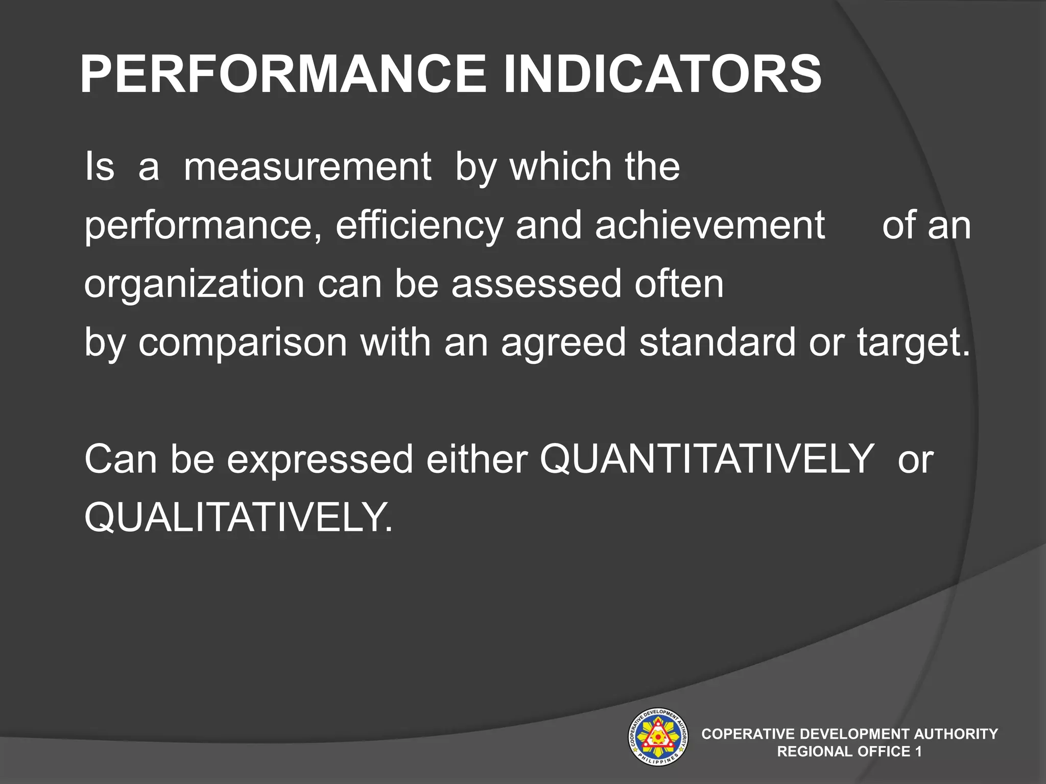 PERFORMANCE INDICATORS
Is a measurement by which the
performance, efficiency and achievement of an
organization can be assessed often
by comparison with an agreed standard or target.
Can be expressed either QUANTITATIVELY or
QUALITATIVELY.
COPERATIVE DEVELOPMENT AUTHORITY
REGIONAL OFFICE 1
 