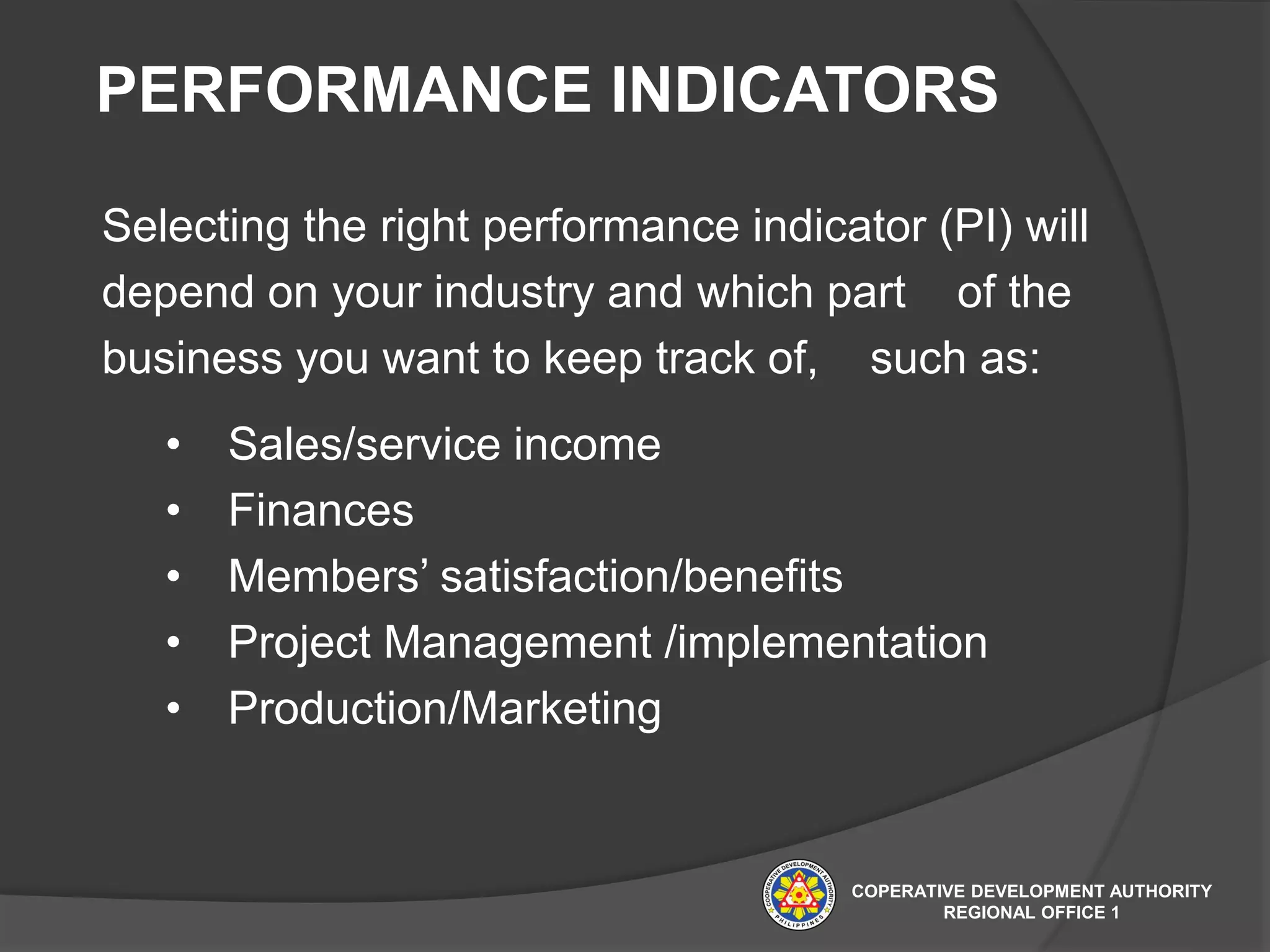 PERFORMANCE INDICATORS
Selecting the right performance indicator (PI) will
depend on your industry and which part of the
business you want to keep track of, such as:
• Sales/service income
• Finances
• Members’ satisfaction/benefits
• Project Management /implementation
• Production/Marketing
COPERATIVE DEVELOPMENT AUTHORITY
REGIONAL OFFICE 1
 