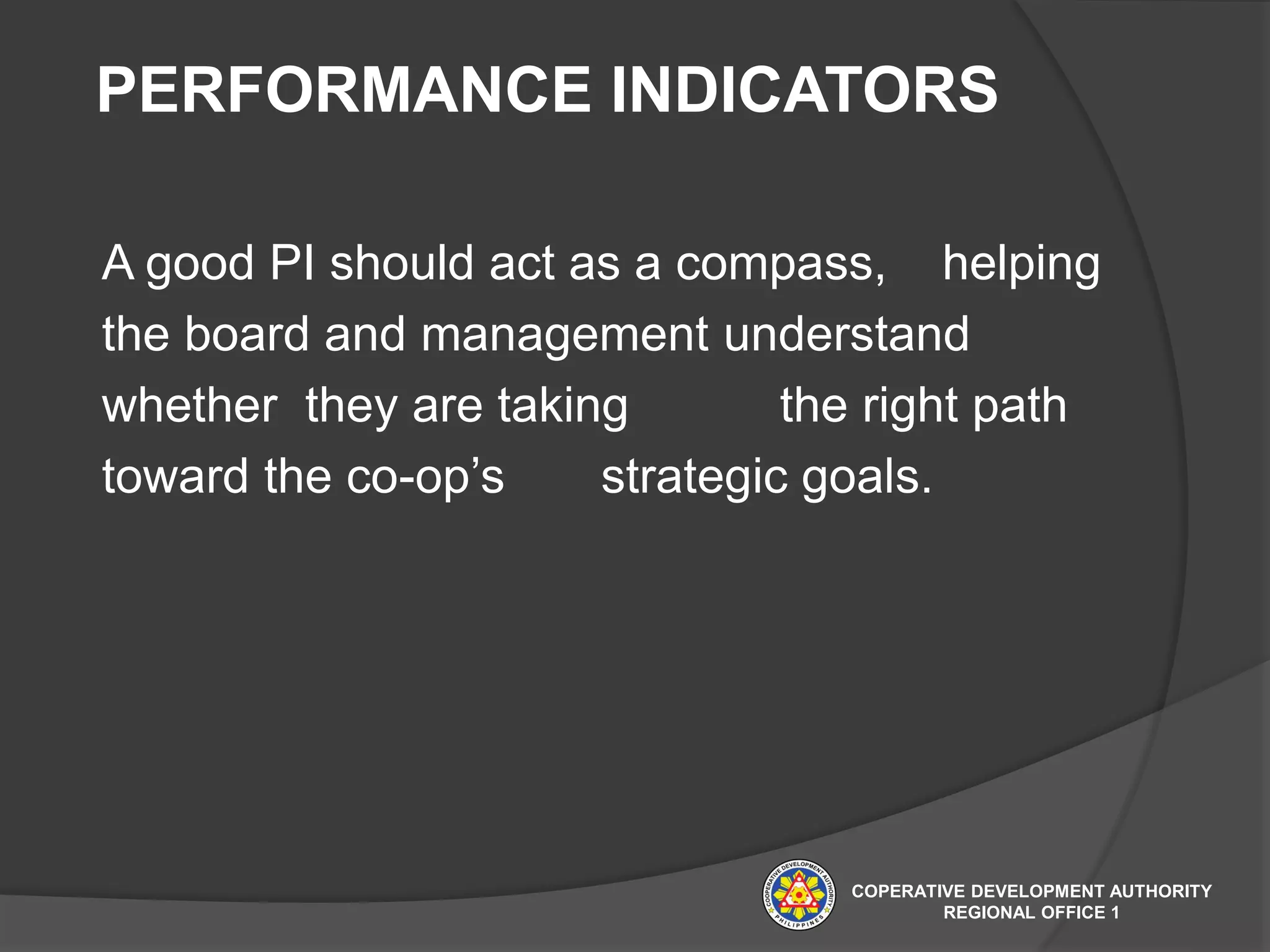 PERFORMANCE INDICATORS
A good PI should act as a compass, helping
the board and management understand
whether they are taking the right path
toward the co-op’s strategic goals.
COPERATIVE DEVELOPMENT AUTHORITY
REGIONAL OFFICE 1
 