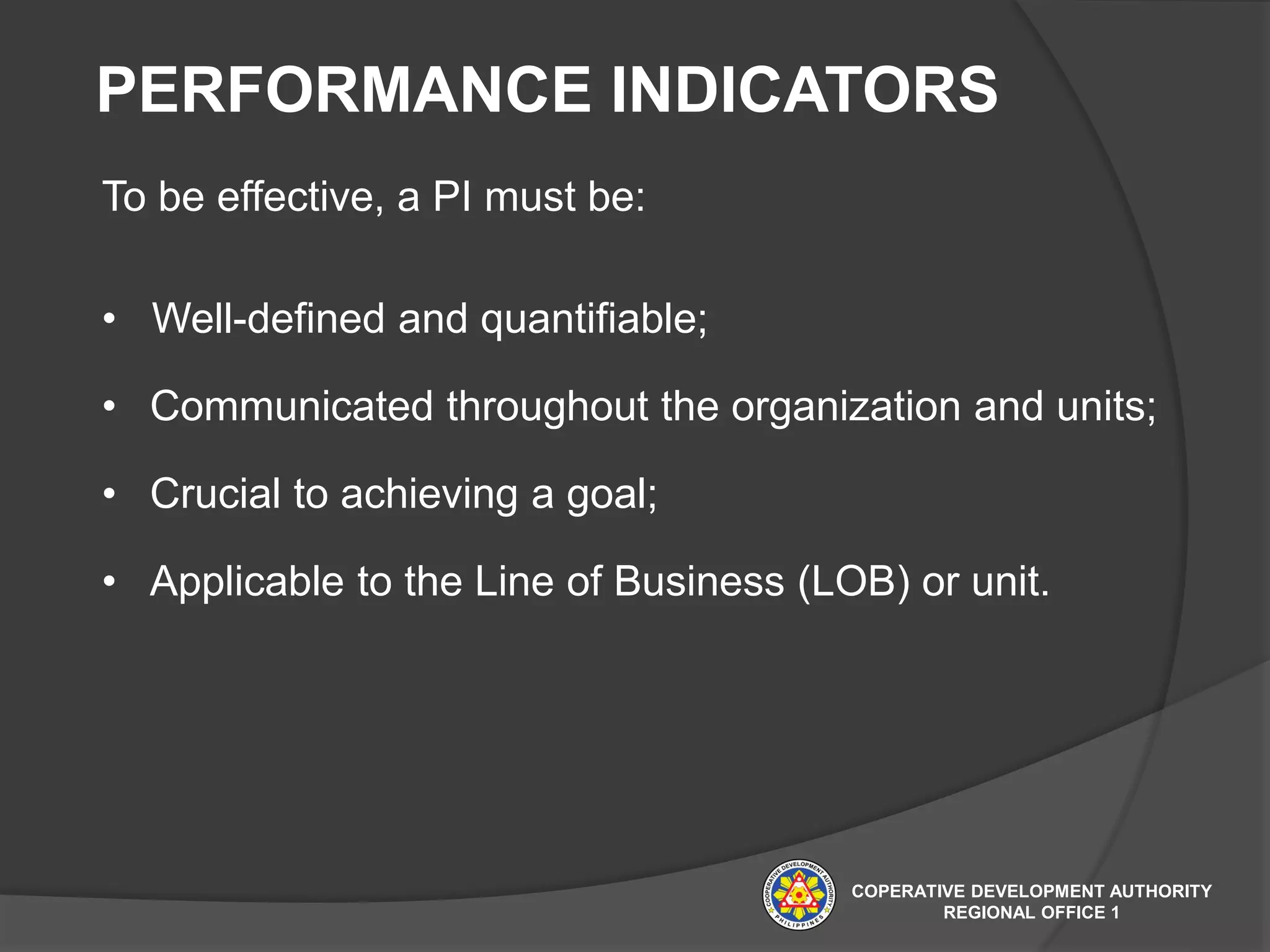 PERFORMANCE INDICATORS
To be effective, a PI must be:
• Well-defined and quantifiable;
• Communicated throughout the organization and units;
• Crucial to achieving a goal;
• Applicable to the Line of Business (LOB) or unit.
COPERATIVE DEVELOPMENT AUTHORITY
REGIONAL OFFICE 1
 