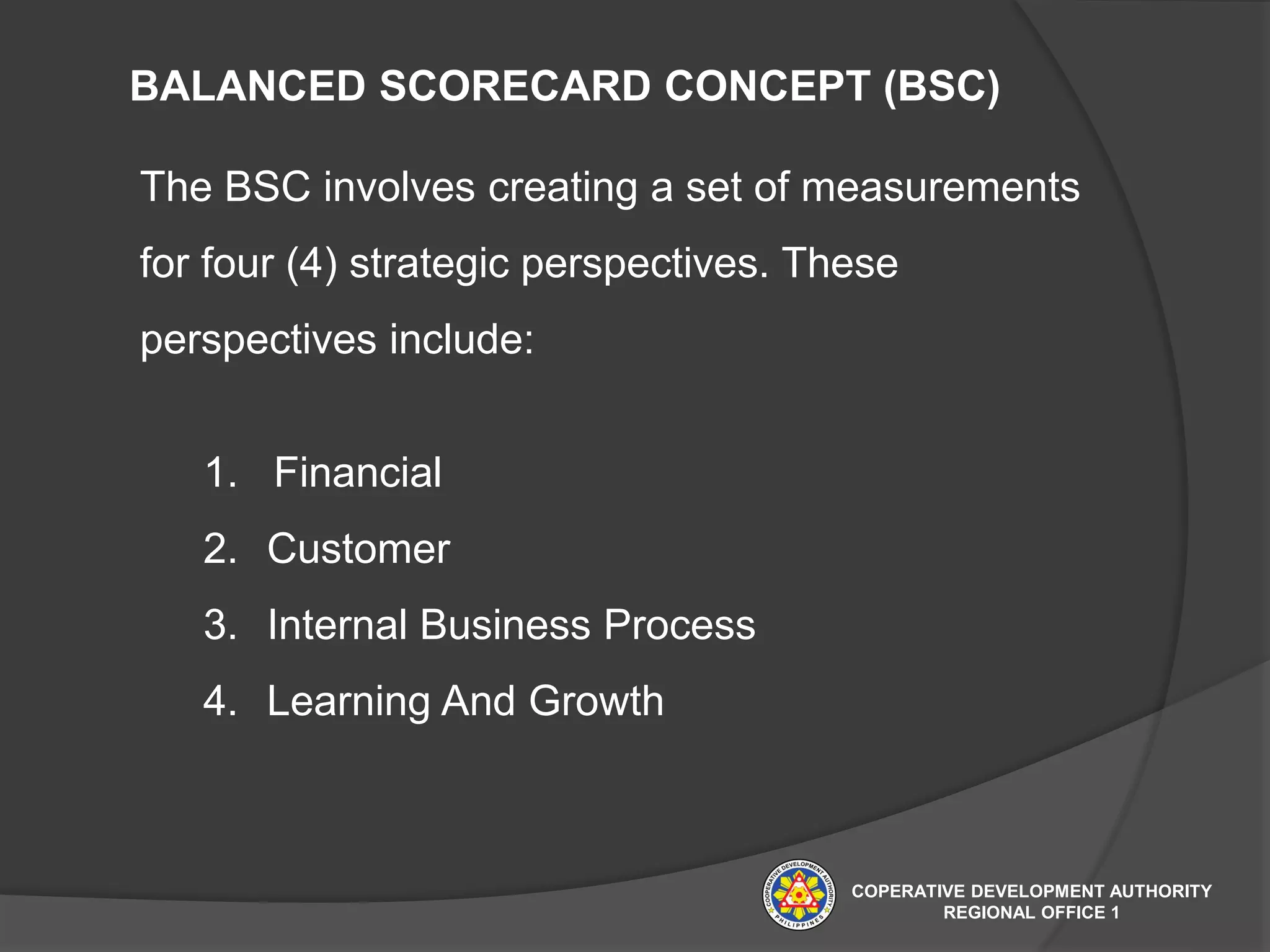 BALANCED SCORECARD CONCEPT (BSC)
The BSC involves creating a set of measurements
for four (4) strategic perspectives. These
perspectives include:
1. Financial
2. Customer
3. Internal Business Process
4. Learning And Growth
COPERATIVE DEVELOPMENT AUTHORITY
REGIONAL OFFICE 1
 