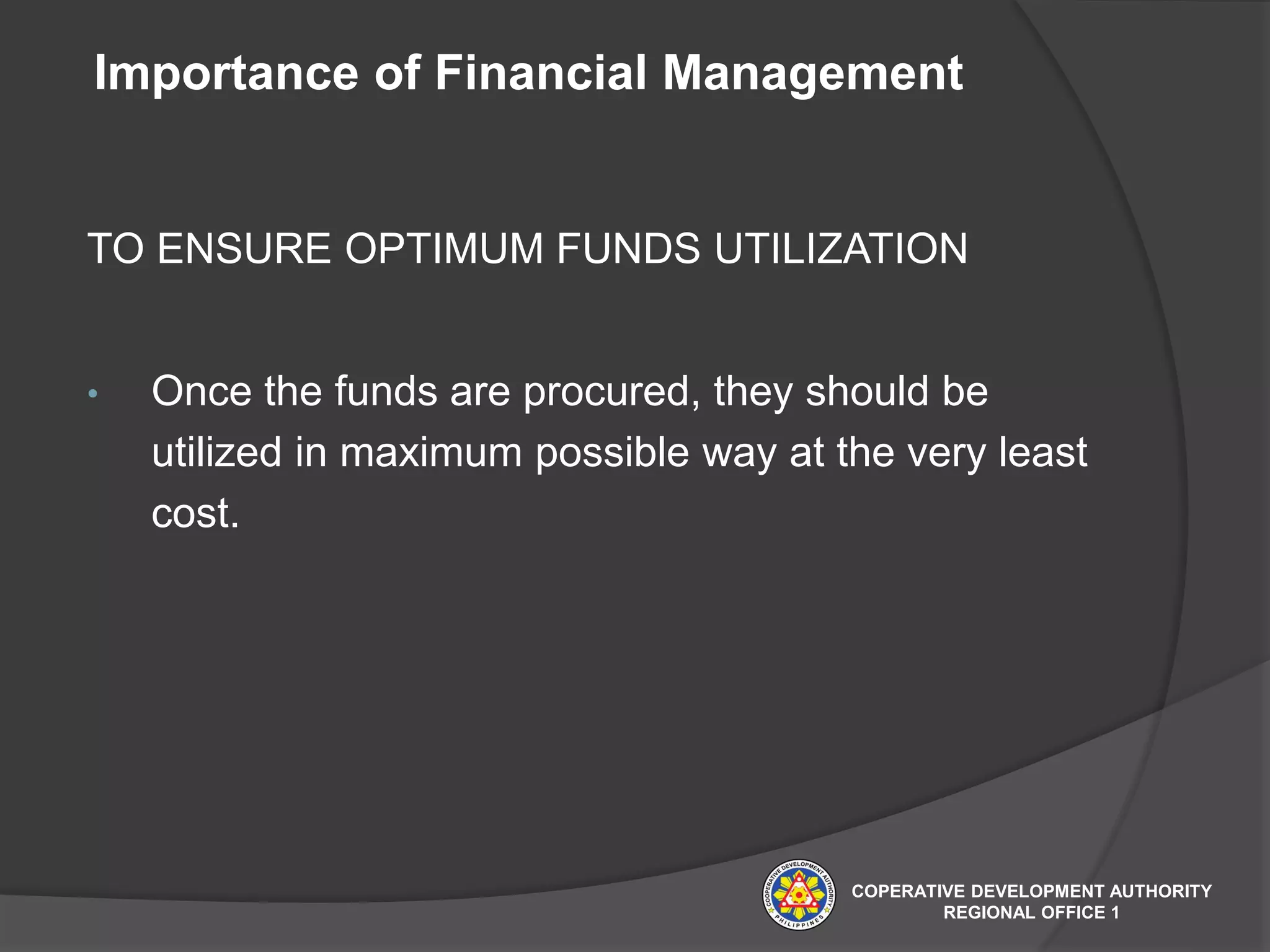 Importance of Financial Management
TO ENSURE OPTIMUM FUNDS UTILIZATION
• Once the funds are procured, they should be
utilized in maximum possible way at the very least
cost.
COPERATIVE DEVELOPMENT AUTHORITY
REGIONAL OFFICE 1
 