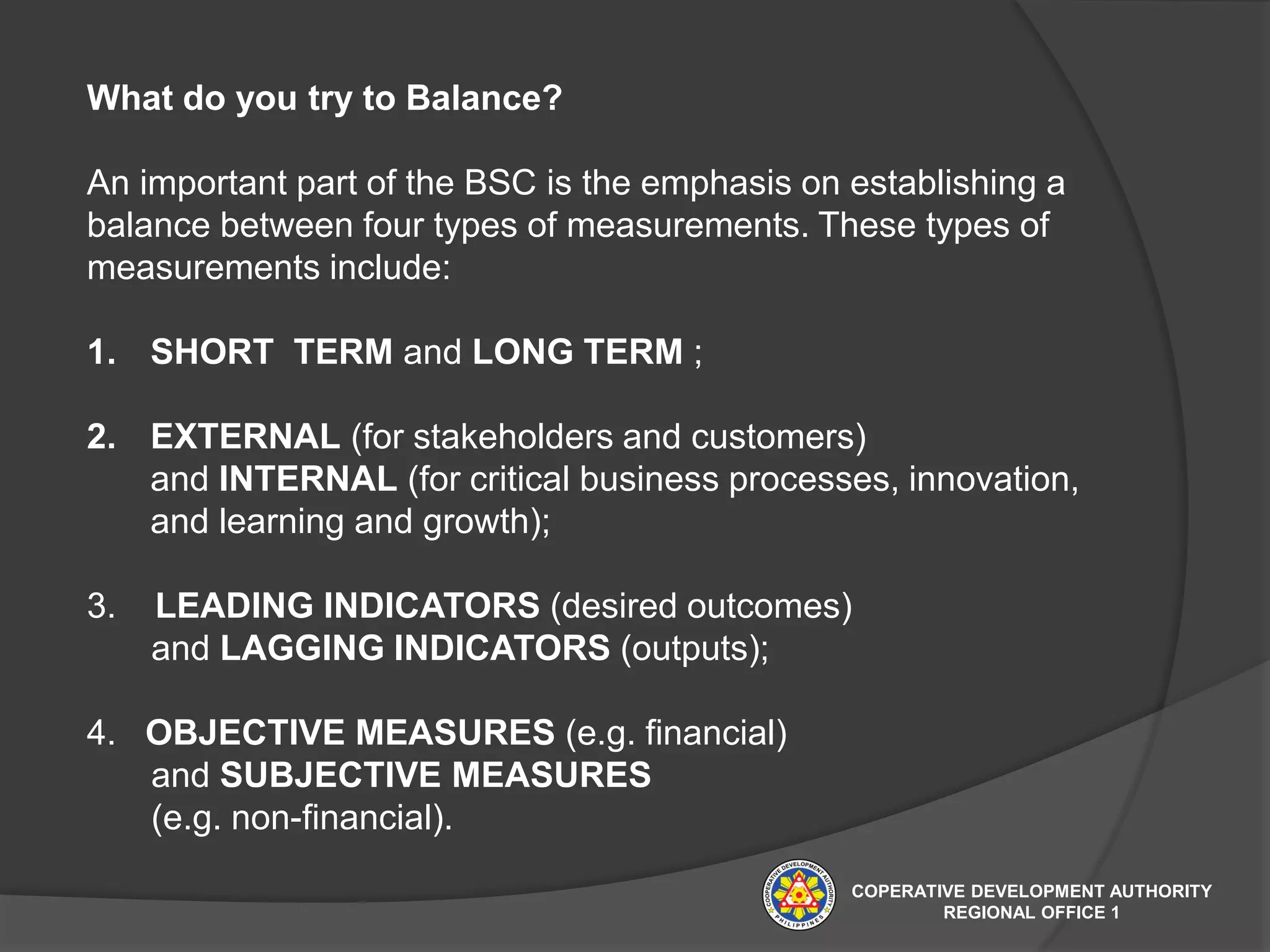 What do you try to Balance?
An important part of the BSC is the emphasis on establishing a
balance between four types of measurements. These types of
measurements include:
1. SHORT TERM and LONG TERM ;
2. EXTERNAL (for stakeholders and customers)
and INTERNAL (for critical business processes, innovation,
and learning and growth);
3. LEADING INDICATORS (desired outcomes)
and LAGGING INDICATORS (outputs);
4. OBJECTIVE MEASURES (e.g. financial)
and SUBJECTIVE MEASURES
(e.g. non-financial).
COPERATIVE DEVELOPMENT AUTHORITY
REGIONAL OFFICE 1
 